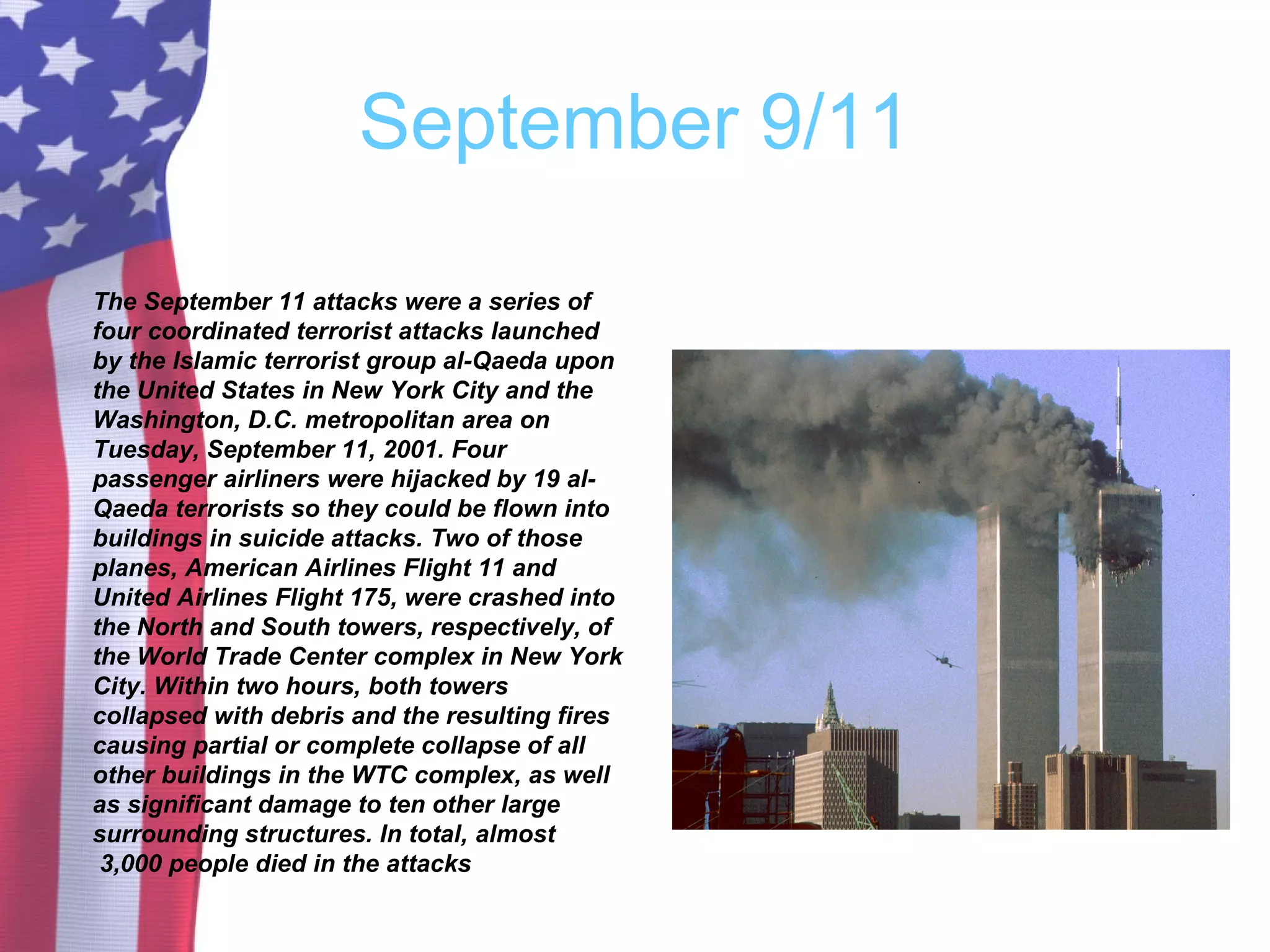 September 9/11
The September 11 attacks were a series of
four coordinated terrorist attacks launched
by the Islamic terrorist group al-Qaeda upon
the United States in New York City and the
Washington, D.C. metropolitan area on
Tuesday, September 11, 2001. Four
passenger airliners were hijacked by 19 al-
Qaeda terrorists so they could be flown into
buildings in suicide attacks. Two of those
planes, American Airlines Flight 11 and
United Airlines Flight 175, were crashed into
the North and South towers, respectively, of
the World Trade Center complex in New York
City. Within two hours, both towers
collapsed with debris and the resulting fires
causing partial or complete collapse of all
other buildings in the WTC complex, as well
as significant damage to ten other large
surrounding structures. In total, almost
3,000 people died in the attacks
 
