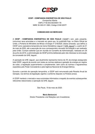 CESP - COMPANHIA ENERGÉTICA DE SÃO PAULO
Companhia Aberta
CNPJ nº 60.933.603/0001-78
NIRE 35.300.011.996 | Código CVM 02577
COMUNICADO AO MERCADO
A CESP - COMPANHIA ENERGÉTICA DE SÃO PAULO (“CESP”) vem, pelo presente,
comunicar seus acionistas e o mercado em geral que, foi publicada hoje, no Diário Oficial da
União, a Portaria do Ministério de Minas e Energia nº 218/2020, abaixo anexada, que definiu a
CESP como operadora temporária da Usina Hidrelétrica Jaguari (“UHE Jaguari”), a partir de 21
de maio de 2020, até a assunção de novo concessionário vencedor de licitação a ser realizada
pela União. Cumpre salientar que em reunião do Conselho de Administração, realizada em 28
de junho de 2019, a administração da CESP já tinha deliberado pelo não interesse na renovação
da concessão da UHE Jaguari.
A operação da UHE Jaguari, que atualmente representa menos de 2% da energia assegurada
total CESP, seguirá de acordo com todas as normas relativas à geração de energia em regime
de cotas, a legislação superveniente e complementar, bem como as normas e regulamentos
expedidos pelo Poder Concedente e pela Agência Nacional de Energia Elétrica.
Durante o período de operação temporária, a CESP será remunerada pela Receita Anual de
Geração, nos termos da legislação vigente e conforme disposto na Portaria anexa.
A CESP manterá o mercado e seus acionistas informados a respeito de eventos subsequentes
relevantes relacionados a operação da UHE Jaguari.
São Paulo, 19 de maio de 2020.
Mario Bertoncini
Diretor Presidente e de Relações com Investidores
 