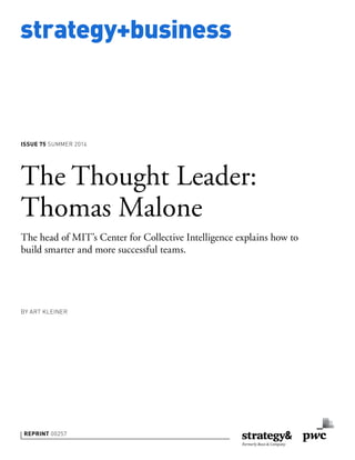 strategy+business
ISSUE 75 SUMMER 2014
REPRINT 00257
BY ART KLEINER
The Thought Leader:
Thomas Malone
The head of MIT’s Center for Collective Intelligence explains how to
build smarter and more successful teams.
 