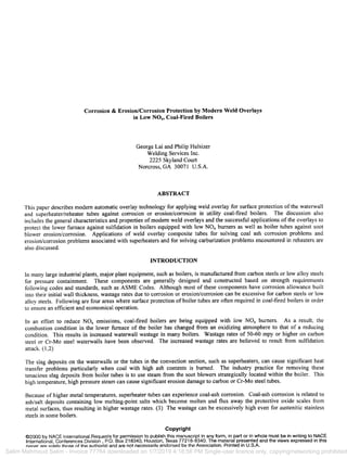 Corrosion & Erosion/Corrosion Protection by Modern Weld Overlays
in Low NOx, Coal-Fired Boilers
George Lai and Philip Hulsizer
Welding Services Inc.
2225 Skyland Court
Norcross, GA 30071 U.S.A.
ABSTRACT
This paper describes modern automatic overlay technology for applying weld overlay for surface protection of the waterwall
and superheater/reheater tubes against corrosion or erosion/corrosion in utility coal-fired boilers. The discussion also
includes the general characteristics and properties of modern weld overlays and the successfiil applications of the overlays to
protect the lower furnace against sulfidation in boilers equipped with low NOx burners as well as boiler tubes against soot
blower erosion/corrosion. Applications of weld overlay composite tubes for solving coal ash corrosion problems and
erosion/corrosion problems associated with superheaters and for solving carburization problems encountered in reheaters are
also discussed.
INTRODUCTION
In many large industrial plants, major plant equipment, such as boilers, is manufactured from carbon steels or low alloy steels
for pressure containment. These components are generally designed and constructed based on strength requirements
following codes and standards, such as ASME Codes. Although most of these components have corrosion allowance built
into their initial wall thickness, wastage rates due to corrosion or erosion/corrosion can be excessive for carbon steels or low
alloy steels. Following are four areas where surface protection of boiler tubes are often required in coal-fired boilers in order
to ensure an efficient and economical operation.
In an effort to reduce NOx emissions, coal-fired boilers are being equipped with low NO~ burners. As a result, the
combustion condition in the lower furnace of the boiler has changed ffi'om an oxidizing atmosphere to that of a reducing
condition. This results in increased waterwall wastage in many boilers. Wastage rates of 50-60 mpy or higher on carbon
steel or Cr-Mo steel waterwalls have been observed. The increased wastage rates are believed to result from sulfidation
attack. (1,2)
The slag deposits on the waterwalls or the tubes in the convection section, such as superheaters, can cause significant heat
transfer problems particularly when coal with high ash contents is burned. The industry practice for removing these
tenacious slag deposits from boiler tubes is to use steam from the soot blowers strategically located within the boiler. This
high temperature, high pressure steam can cause significant erosion damage to carbon or Cr-Mo steel tubes.
Because of higher metal temperatures, superheater tubes can experience coal-ash corrosion. Coal-ash corrosion is related to
ash/salt deposits containing low melting-point salts which become molten and flux away the protective oxide scales from
metal surfaces, thus resulting in higher wastage rates. (3) The wastage can be excessively high even for austenitic stainless
steels in some boilers.
Copyright
©2000 by NACE International.Requestsfor permission to publish this manuscript in any form, in part or in whole must be in writing to NACE
International, Conferences Division, P.O. Box 218340, Houston, Texas 77218-8340. The material presented and the views expressed in this
paper are solely those of the author(s) and are not necessarily endorsed by the Association. Printed in U.S.A.
Selim Mahmoud Selim - Invoice 77764 downloaded on 1/7/2019 4:18:56 PM Single-user licence only, copying/networking prohibited
00258
CORROSION2000Paper No.
 