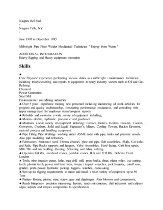 Niagara Ref-Fuel
-
Niagara Falls, NY
-
June 1993 to December 1995
Millwright Pipe Fitter Welder Mechanical Technician " Energy from Waste "
ADDITIONAL INFORMATION
Heavy Rigging and Heavy equipment operation
Skills

Over 20 years’ experience performing various duties as a millwright / maintenance technician
including troubleshooting and repairs to equipment in heavy industry sectors such as Oil and Gas
Refining
Chemical
Power Generation
Steel Mill
Environmental and Mining industries
 Over 5 years’ experience training new personnel including monitoring all work activities for
progress and quality craftsmanship, conducting performance evaluations, and consulting with
upper management for employee status/progress reports
 Rebuilds and maintains a wide variety of equipment including;
 Motors- electric, hydraulic, pneumatic and gas/diesel
 Maintains a wide variety of equipment including; Furnace, Boilers, Heaters, Blowers, Coolers,
Conveyors, Crushers, Solid and Liquid Separator’s, Mixers, Cooling Towers, Bucket Elevators,
material process and handling equipment.
 Pipe Fitting Pipe Welding- working under ASME code with pipe, tanks and pressure vessels.
Also pipe insulating and refractory.
 Fabrication; Structural steel, I-beam, channel, plate and pipe. Sub assemblies, Skids, Cat walks
and Rails, Pipe Racks supports and hangers, Valve Assemblies, Hard-facing, Cast Iron repair,
MIG TIG and Arc welding. Brazing, Soldering and Alloy welding.
 Operates forklifts, overhead cranes, portable cranes, JLG and JCB lifts, Bobcats, Front
Loaders
 Tools; pipe threader-cutter, lathe, mag drill, mill, press brake, shear, plater roller, oxy cutting
torch, plasma torch, power and hand tools, torque+ impact wrenches, jack hammer, cutoff saw,
grinder, porta-power, hydraulic jacking, tuggers- winches, come-along.
 Sets up the rigging requirements to move and install a wide variety of equipment up to 50
Tons
 Pumps- Rotary, piston, vane, screw, gear and diaphragm. Also blowers and compressors,
 Reads blueprints- precision measuring, layouts, reads micrometers, dial indicators and calipers
aligns adjusts and torques components to specifications
 