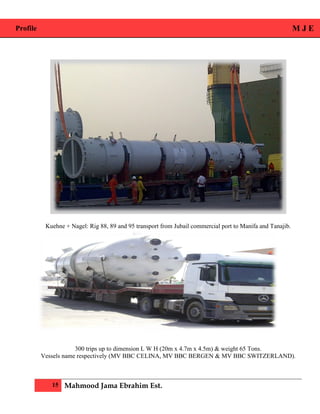 Profile M J E
15 Mahmood Jama Ebrahim Est.
Kuehne + Nagel: Rig 88, 89 and 95 transport from Jubail commercial port to Manifa and Tanajib.
300 trips up to dimension L W H (20m x 4.7m x 4.5m) & weight 65 Tons.
Vessels name respectively (MV BBC CELINA, MV BBC BERGEN & MV BBC SWITZERLAND).
 