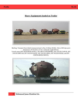 Profile M J E
16 Mahmood Jama Ebrahim Est.
Heavy Equipments loaded on Trailer
Bertling: Transport from Jubail commercial port to Ras Al-Khair (RAK). Above 600 trips up to
dimension L W H (23m x 6.7m x 4.4m) & weight 68Tons.
Vessels name (MV RICKMERS SEOUL, MV BRATTINGSBORG, MV SAUDI TABUK, MV
SAUDI DIRYAH, MV SAUDI HAFOF, MV SAUDI ABHA, MV WIENIAWSKI, and MV
CHIPOLBROK MOON).
 