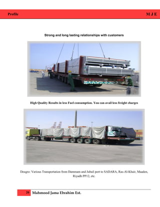 Profile M J E
20 Mahmood Jama Ebrahim Est.
Strong and long lasting relationships with customers
High Quality Results in less Fuel consumption. You can avail less freight charges
Deugro: Various Transportation from Dammam and Jubail port to SADARA, Ras-Al-Khair, Maaden,
Riyadh PP12, etc.
 