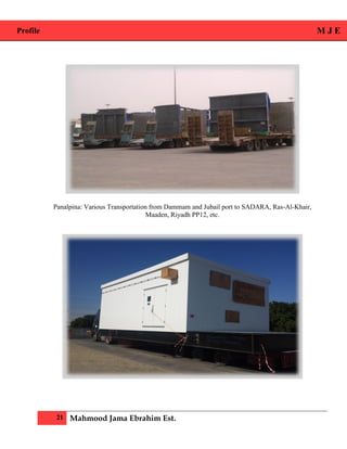 Profile M J E
21 Mahmood Jama Ebrahim Est.
Panalpina: Various Transportation from Dammam and Jubail port to SADARA, Ras-Al-Khair,
Maaden, Riyadh PP12, etc.
 
