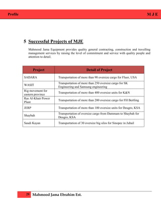 Profile M J E
29 Mahmood Jama Ebrahim Est.
5 Successful Projects of MJE
Mahmood Jama Equipment provides quality general contracting, construction and travelling
management services by raising the level of commitment and service with quality people and
attention to detail.
Project Detail of Project
SADARA Transportation of more than 90 oversize cargo for Fluor, USA
WASIT
Transportation of more than 250 oversize cargo for SK
Engineering and Samsung engineering
Rig movement for
eastern province
Transportation of more than 400 oversize units for K&N
Ras Al-Khair Power
Plant
Transportation of more than 200 oversize cargo for FH Bertling
JERP Transportation of more than 100 oversize units for Deugro, KSA
Shaybah
Transportation of oversize cargo from Dammam to Shaybah for
Deugro, KSA
Saudi Kayan Transportation of 30 oversize big silos for Sinopec in Jubail
 