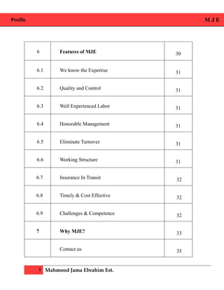 Profile M J E
3 Mahmood Jama Ebrahim Est.
6 Features of MJE 30
6.1 We know the Expertise 31
6.2 Quality and Control 31
6.3 Well Experienced Labor 31
6.4 Honorable Management 31
6.5 Eliminate Turnover 31
6.6 Working Structure 31
6.7 Insurance In Transit 32
6.8 Timely & Cost Effective 32
6.9 Challenges & Competence 32
7 Why MJE? 33
Contact us 35
 