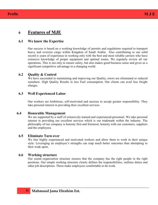 Profile M J E
31 Mahmood Jama Ebrahim Est.
6 Features of MJE
6.1 We know the Expertise
Our success is based on a working knowledge of permits and regulations required to transport
heavy and oversize cargo within Kingdom of Saudi Arabia. Also contributing to our solid
record is years of experience in working only with the best and most reliable carriers who have
extensive knowledge of proper equipment and optimal routes. We regularly review all our
operations. This is not only to ensure safety, but also makes good business sense and gives us a
significant competitive advantage in a changing world.
6.2 Quality & Control
We have succeeded in maintaining and improving our Quality, errors are eliminated or reduced
somehow. High Quality Results in less Fuel consumption. Our clients can avail less freight
charges.
6.3 Well Experienced Labor
Our workers are Ambitious, self-motivated and anxious to accept greater responsibility. They
take personal interest in providing their excellent services.
6.4 Honorable Management
We are supported by a staff of extensively trained and experienced personnel. We take personal
interest in providing our excellent services which is our trademark within the industry. The
philosophy of our company is honesty first and foremost; honesty with our customers, suppliers
and the employees.
6.5 Eliminate Turn over
We hire highly experienced and motivated workers and allow them to work in their unique
style. Leveraging an employee’s strengths can reap much better outcomes than attempting to
their weak spots.
6.6 Working structure
Our sound organization structure ensures that the company has the right people in the right
positions. Our simple working structure clearly defines the responsibilities, outlines duties and
other job descriptions. These make employees comfortable to do work.
 