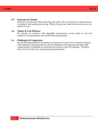 Profile M J E
32 Mahmood Jama Ebrahim Est.
6.7 Insurance in Transit
Insurance covers the risk while transporting your goods. There are chances for natural climates
or accidents while packing and moving. When your goods are under transit insurance you can
claim it for sure.
6.8 Timely & Cost Effective
We provide our customers with dependable transportation services based on fair and
competitive pricing programs, also provide better time guarantee.
6.9 Challenges & Competence
We take full responsibility for the quality of our processes to keep risk to an absolute minimum,
while adapting to changing conditions and new challenges with competence and agility.MJE
respond quickly to changeable environments and customer’s need. We challenge – flexibility,
hours of services, fuel costs, carrier pricing and infrastructure.
 