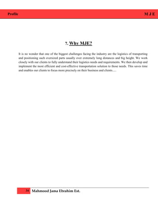 Profile M J E
34 Mahmood Jama Ebrahim Est.
7. Why MJE?
It is no wonder that one of the biggest challenges facing the industry are the logistics of transporting
and positioning such oversized parts usually over extremely long distances and big height. We work
closely with our clients to fully understand their logistics needs and requirements. We then develop and
implement the most efficient and cost-effective transportation solution to those needs. This saves time
and enables our clients to focus more precisely on their business and clients.....
 