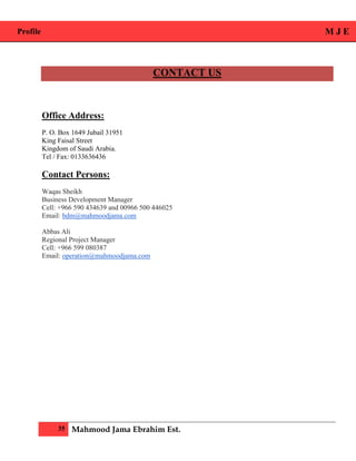 Profile M J E
35 Mahmood Jama Ebrahim Est.
CONTACT US
Office Address:
P. O. Box 1649 Jubail 31951
King Faisal Street
Kingdom of Saudi Arabia.
Tel / Fax: 0133636436
Contact Persons:
Waqas Sheikh
Business Development Manager
Cell: +966 590 434639 and 00966 500 446025
Email: bdm@mahmoodjama.com
Abbas Ali
Regional Project Manager
Cell: +966 599 080387
Email: operation@mahmoodjama.com
 