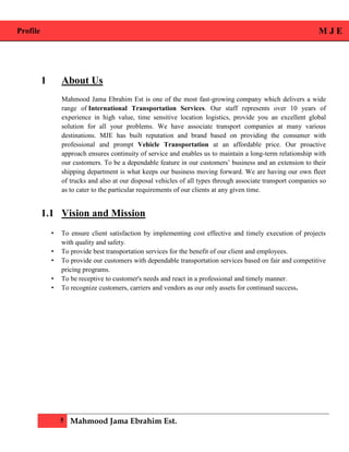 Profile M J E
5 Mahmood Jama Ebrahim Est.
1 About Us
Mahmood Jama Ebrahim Est is one of the most fast-growing company which delivers a wide
range of International Transportation Services. Our staff represents over 10 years of
experience in high value, time sensitive location logistics, provide you an excellent global
solution for all your problems. We have associate transport companies at many various
destinations. MJE has built reputation and brand based on providing the consumer with
professional and prompt Vehicle Transportation at an affordable price. Our proactive
approach ensures continuity of service and enables us to maintain a long-term relationship with
our customers. To be a dependable feature in our customers’ business and an extension to their
shipping department is what keeps our business moving forward. We are having our own fleet
of trucks and also at our disposal vehicles of all types through associate transport companies so
as to cater to the particular requirements of our clients at any given time.
1.1 Vision and Mission
• To ensure client satisfaction by implementing cost effective and timely execution of projects
with quality and safety.
• To provide best transportation services for the benefit of our client and employees.
• To provide our customers with dependable transportation services based on fair and competitive
pricing programs.
• To be receptive to customer's needs and react in a professional and timely manner.
• To recognize customers, carriers and vendors as our only assets for continued success.
 