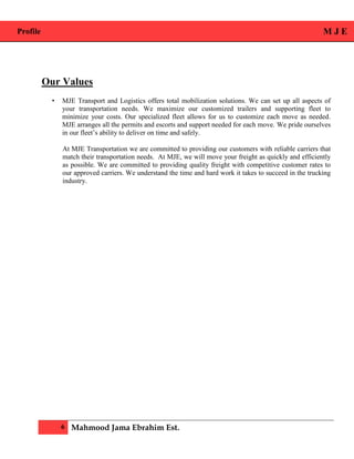 Profile M J E
6 Mahmood Jama Ebrahim Est.
Our Values
• MJE Transport and Logistics offers total mobilization solutions. We can set up all aspects of
your transportation needs. We maximize our customized trailers and supporting fleet to
minimize your costs. Our specialized fleet allows for us to customize each move as needed.
MJE arranges all the permits and escorts and support needed for each move. We pride ourselves
in our fleet’s ability to deliver on time and safely.
At MJE Transportation we are committed to providing our customers with reliable carriers that
match their transportation needs. At MJE, we will move your freight as quickly and efficiently
as possible. We are committed to providing quality freight with competitive customer rates to
our approved carriers. We understand the time and hard work it takes to succeed in the trucking
industry.
 