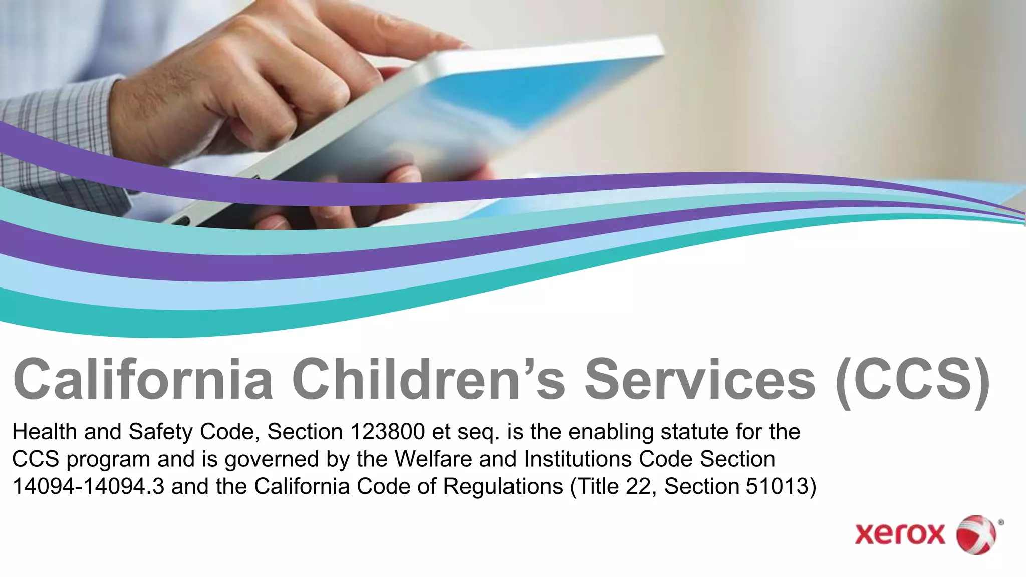California Children’s Services (CCS)
Health and Safety Code, Section 123800 et seq. is the enabling statute for the
CCS program and is governed by the Welfare and Institutions Code Section
14094-14094.3 and the California Code of Regulations (Title 22, Section 51013)
 