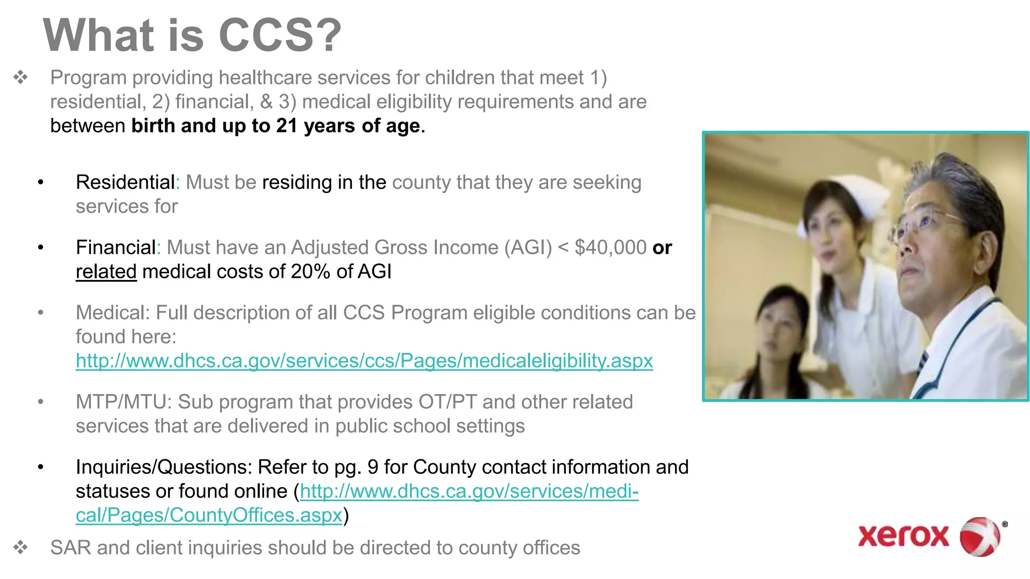  Program providing healthcare services for children that meet 1)
residential, 2) financial, & 3) medical eligibility requirements and are
between birth and up to 21 years of age.
• Residential: Must be residing in the county that they are seeking
services for
• Financial: Must have an Adjusted Gross Income (AGI) < $40,000 or
related medical costs of 20% of AGI
• Medical: Full description of all CCS Program eligible conditions can be
found here:
http://www.dhcs.ca.gov/services/ccs/Pages/medicaleligibility.aspx
• MTP/MTU: Sub program that provides OT/PT and other related
services that are delivered in public school settings
• Inquiries/Questions: Refer to pg. 9 for County contact information and
statuses or found online (http://www.dhcs.ca.gov/services/medi-
cal/Pages/CountyOffices.aspx)
 SAR and client inquiries should be directed to county offices
What is CCS?
 