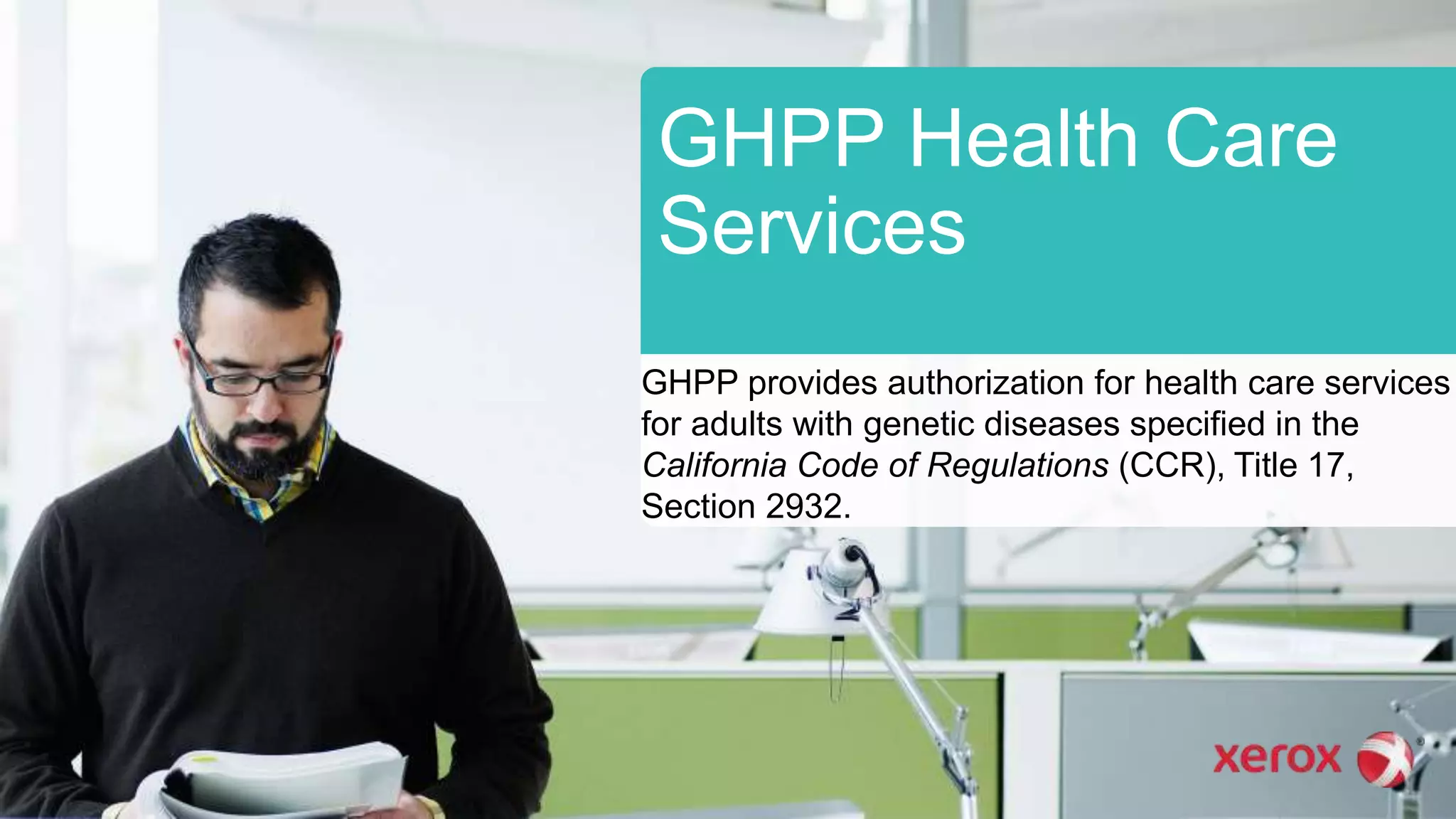 GHPP Health Care
Services
GHPP provides authorization for health care services
for adults with genetic diseases specified in the
California Code of Regulations (CCR), Title 17,
Section 2932.
 