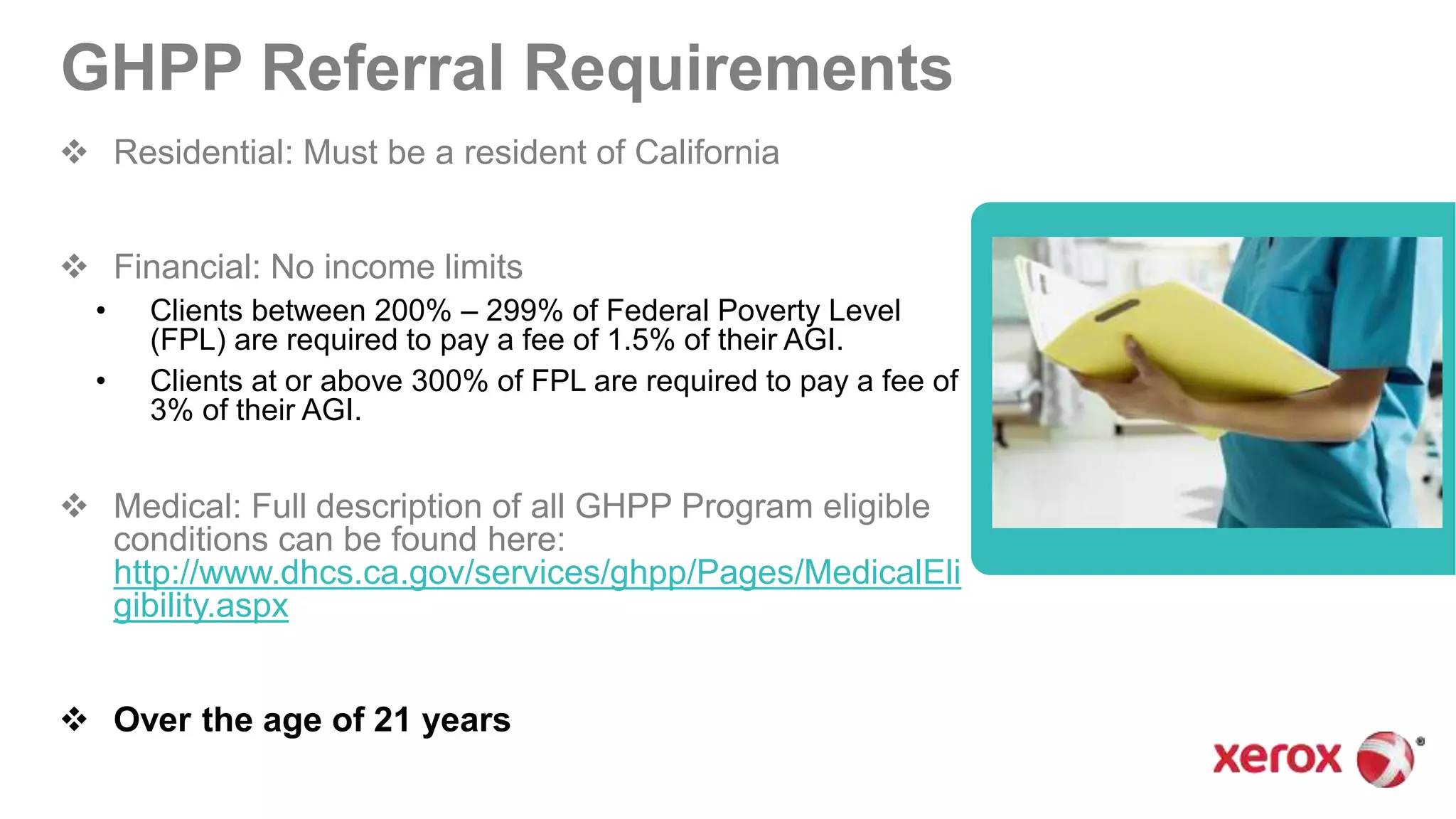 GHPP Referral Requirements
 Residential: Must be a resident of California
 Financial: No income limits
• Clients between 200% – 299% of Federal Poverty Level
(FPL) are required to pay a fee of 1.5% of their AGI.
• Clients at or above 300% of FPL are required to pay a fee of
3% of their AGI.
 Medical: Full description of all GHPP Program eligible
conditions can be found here:
http://www.dhcs.ca.gov/services/ghpp/Pages/MedicalEli
gibility.aspx
 Over the age of 21 years
 