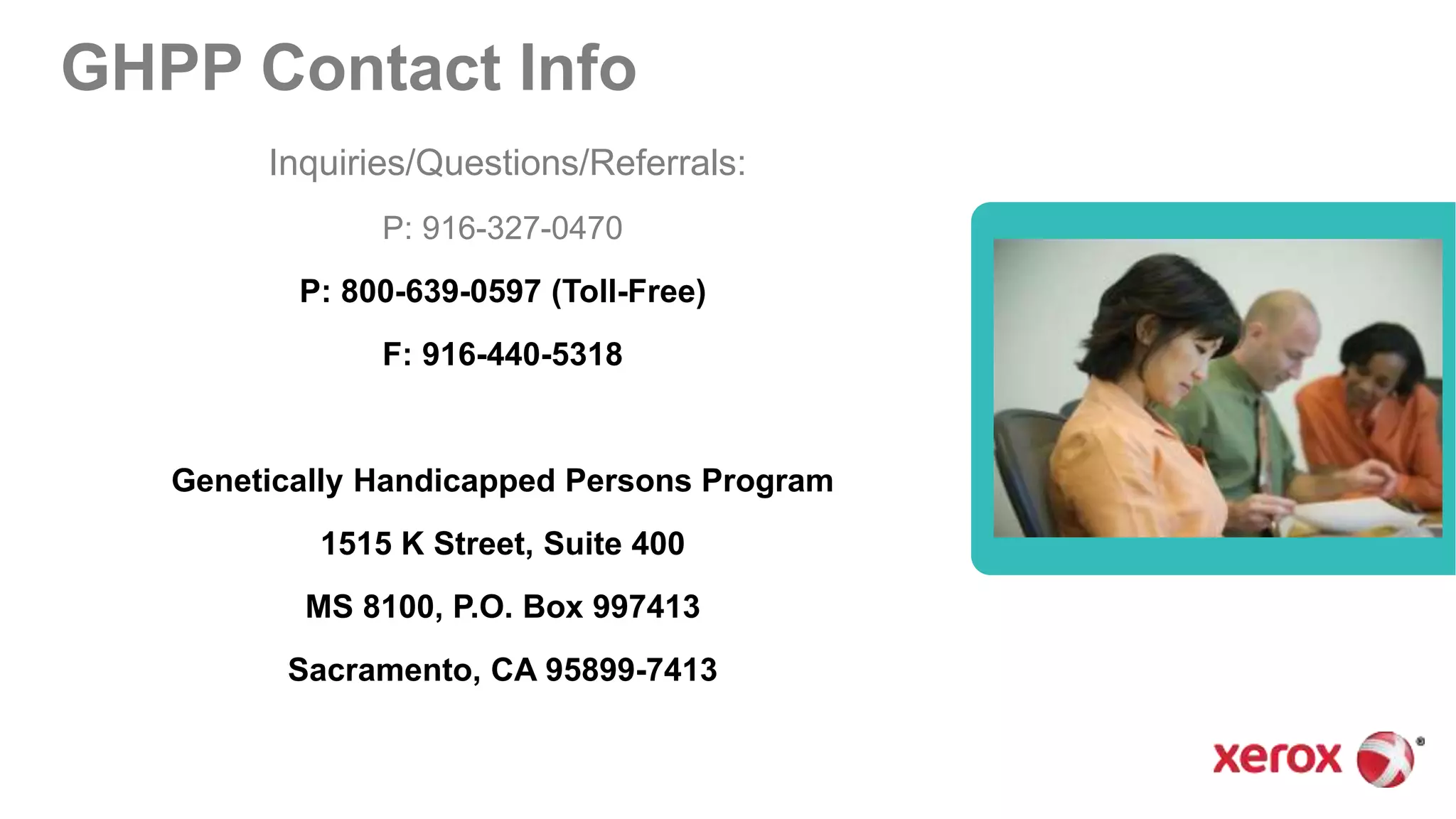 GHPP Contact Info
Inquiries/Questions/Referrals:
P: 916-327-0470
P: 800-639-0597 (Toll-Free)
F: 916-440-5318
Genetically Handicapped Persons Program
1515 K Street, Suite 400
MS 8100, P.O. Box 997413
Sacramento, CA 95899-7413
 