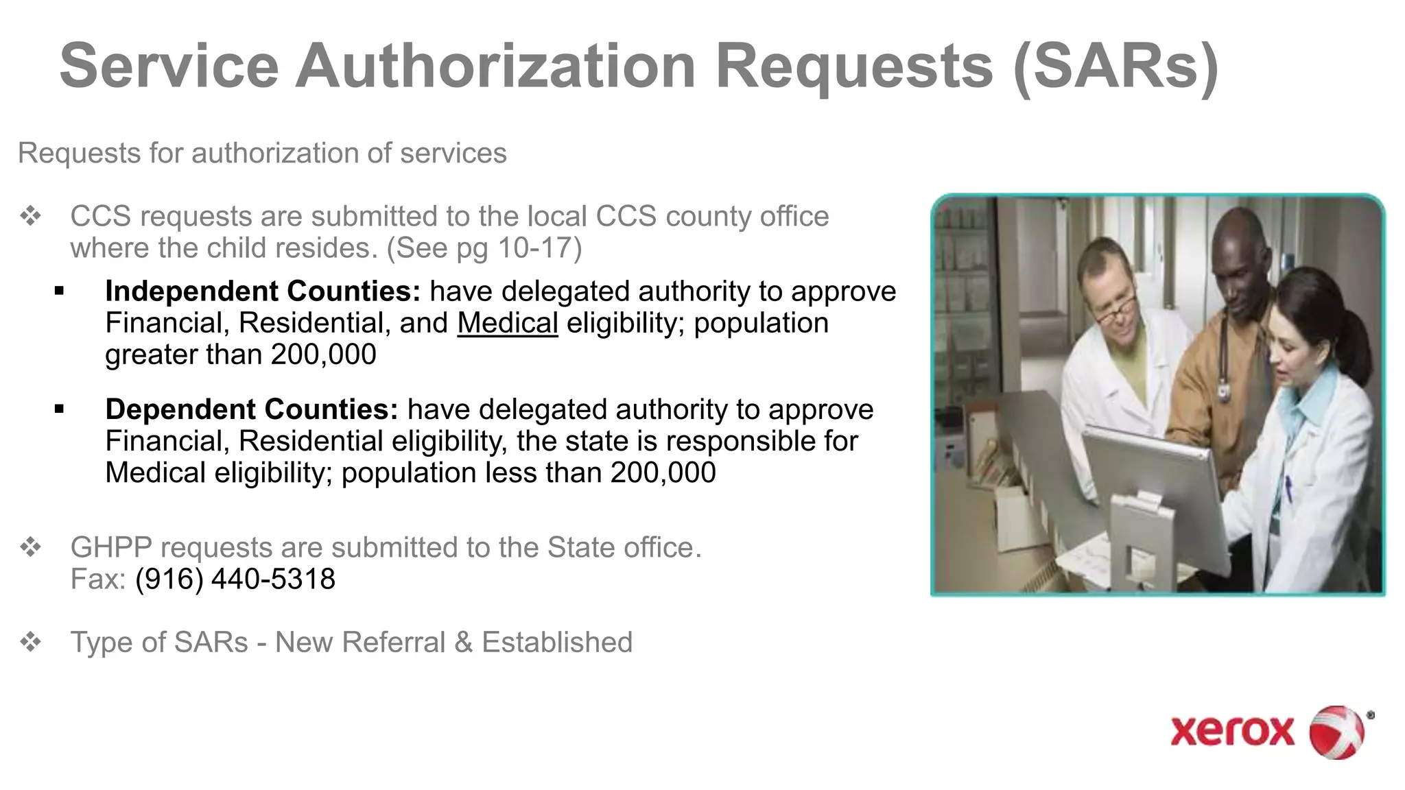 Service Authorization Requests (SARs)
Requests for authorization of services
 CCS requests are submitted to the local CCS county office
where the child resides. (See pg 10-17)
 Independent Counties: have delegated authority to approve
Financial, Residential, and Medical eligibility; population
greater than 200,000
 Dependent Counties: have delegated authority to approve
Financial, Residential eligibility, the state is responsible for
Medical eligibility; population less than 200,000
 GHPP requests are submitted to the State office.
Fax: (916) 440-5318
 Type of SARs - New Referral & Established
 
