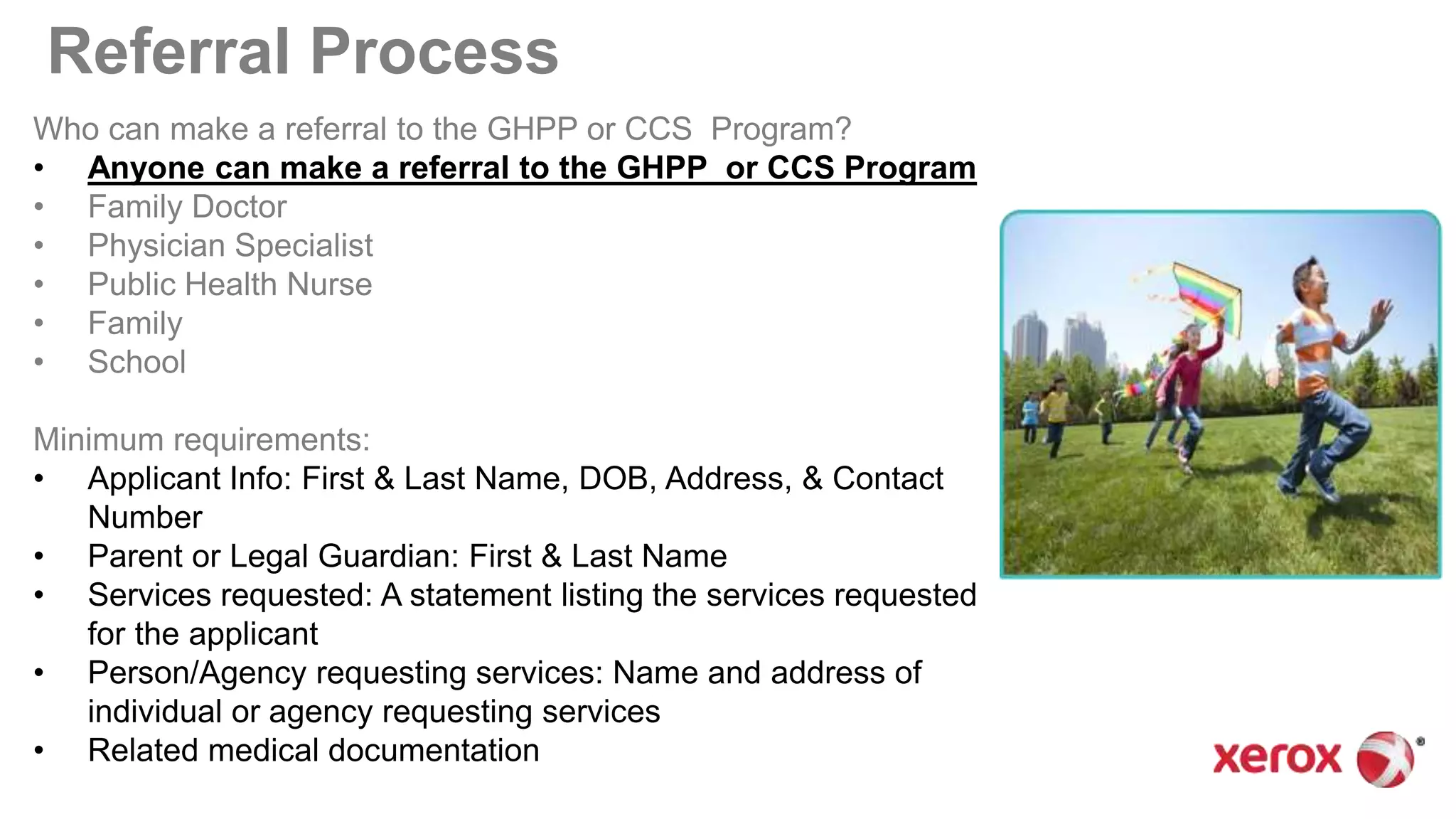 Referral Process
Who can make a referral to the GHPP or CCS Program?
• Anyone can make a referral to the GHPP or CCS Program
• Family Doctor
• Physician Specialist
• Public Health Nurse
• Family
• School
Minimum requirements:
• Applicant Info: First & Last Name, DOB, Address, & Contact
Number
• Parent or Legal Guardian: First & Last Name
• Services requested: A statement listing the services requested
for the applicant
• Person/Agency requesting services: Name and address of
individual or agency requesting services
• Related medical documentation
 