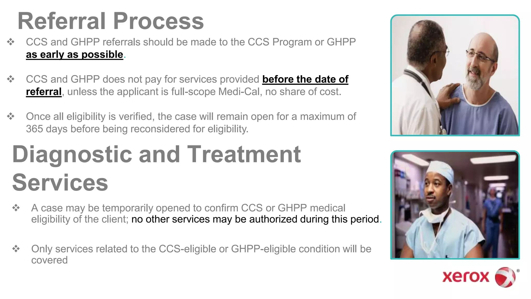 Referral Process
 CCS and GHPP referrals should be made to the CCS Program or GHPP
as early as possible.
 CCS and GHPP does not pay for services provided before the date of
referral, unless the applicant is full-scope Medi-Cal, no share of cost.
 Once all eligibility is verified, the case will remain open for a maximum of
365 days before being reconsidered for eligibility.
Diagnostic and Treatment
Services
 A case may be temporarily opened to confirm CCS or GHPP medical
eligibility of the client; no other services may be authorized during this period.
 Only services related to the CCS-eligible or GHPP-eligible condition will be
covered
 
