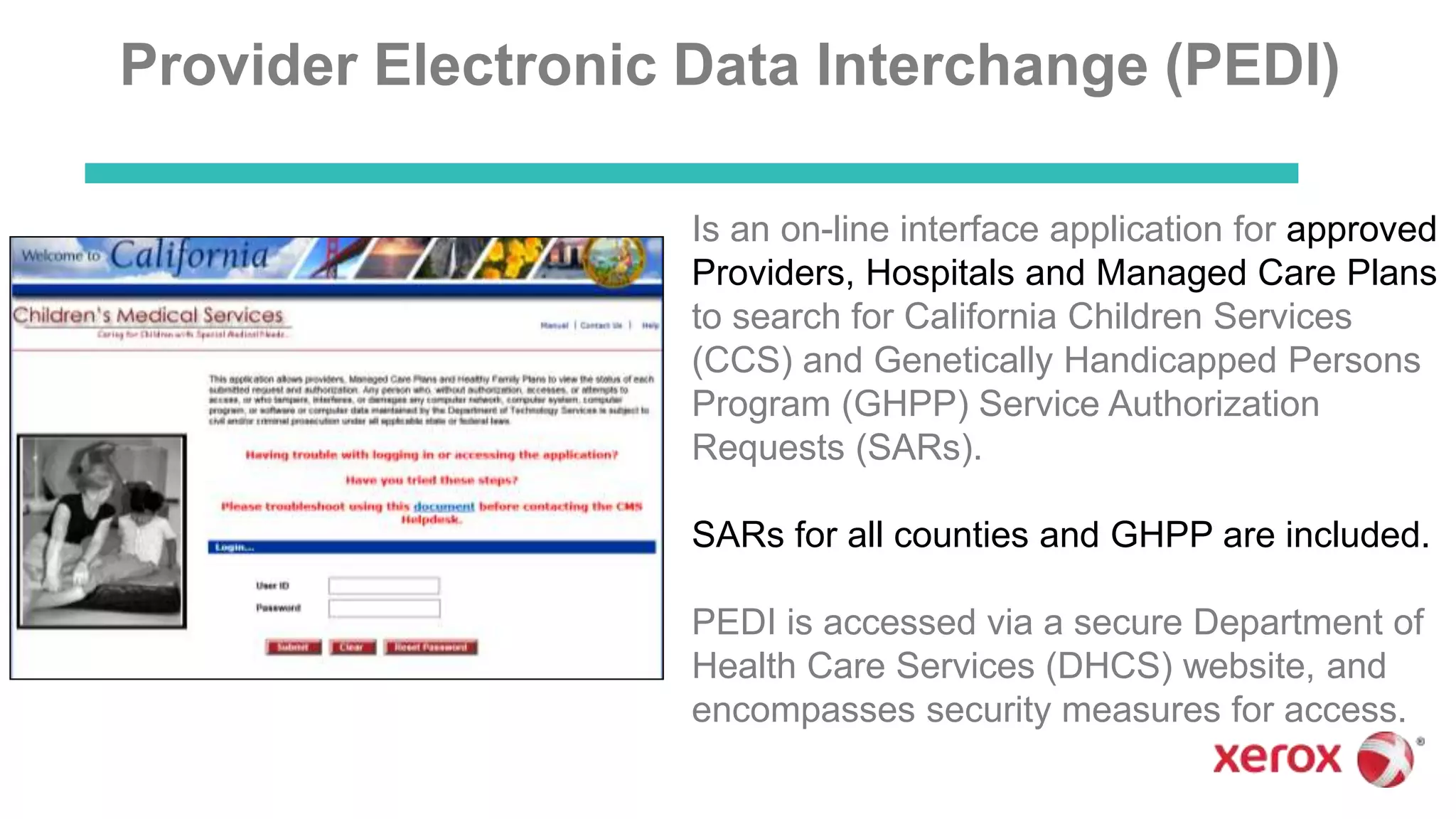 Provider Electronic Data Interchange (PEDI)
Is an on-line interface application for approved
Providers, Hospitals and Managed Care Plans
to search for California Children Services
(CCS) and Genetically Handicapped Persons
Program (GHPP) Service Authorization
Requests (SARs).
SARs for all counties and GHPP are included.
PEDI is accessed via a secure Department of
Health Care Services (DHCS) website, and
encompasses security measures for access.
 