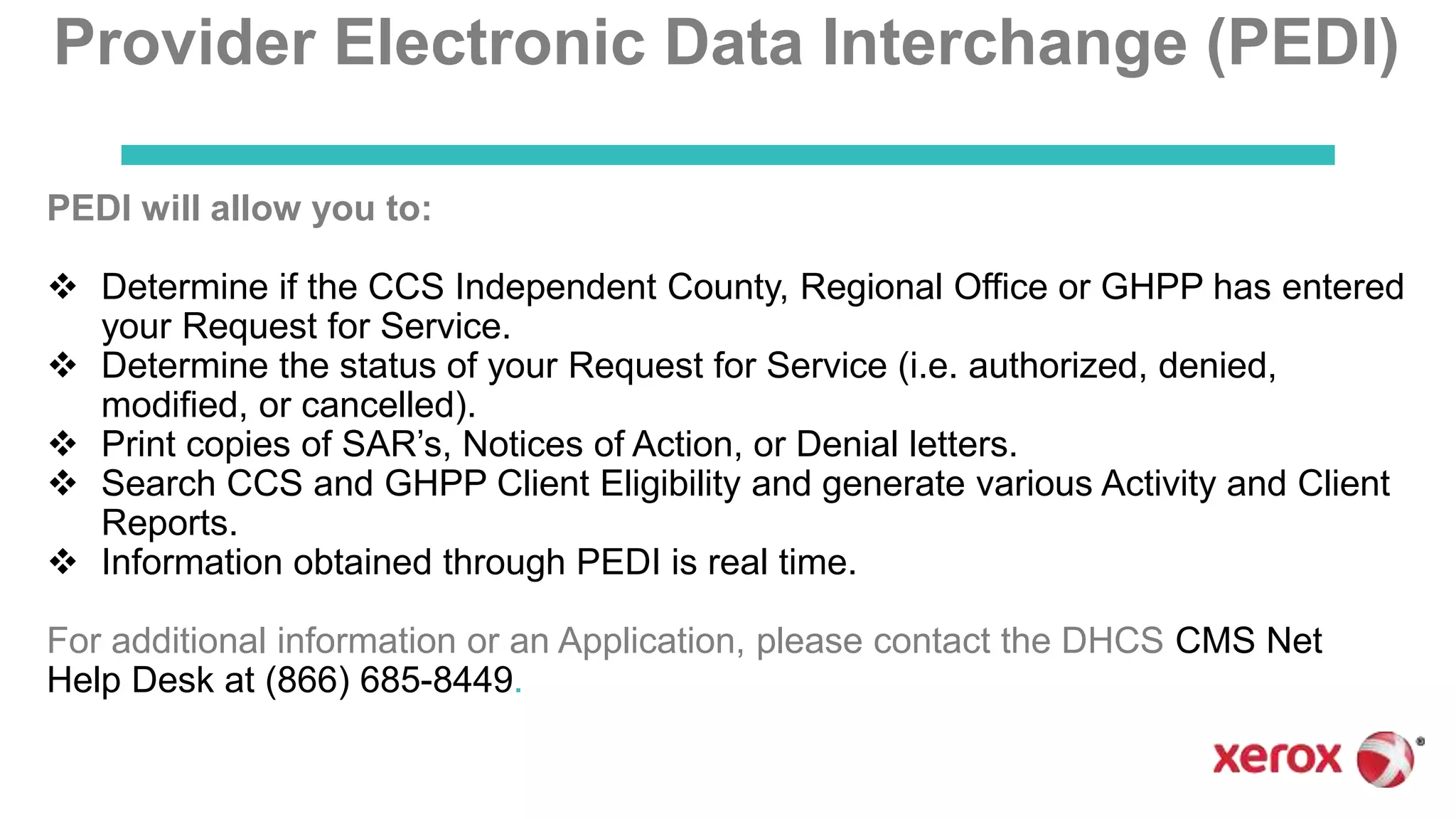 Provider Electronic Data Interchange (PEDI)
PEDI will allow you to:
 Determine if the CCS Independent County, Regional Office or GHPP has entered
your Request for Service.
 Determine the status of your Request for Service (i.e. authorized, denied,
modified, or cancelled).
 Print copies of SAR’s, Notices of Action, or Denial letters.
 Search CCS and GHPP Client Eligibility and generate various Activity and Client
Reports.
 Information obtained through PEDI is real time.
For additional information or an Application, please contact the DHCS CMS Net
Help Desk at (866) 685-8449.
 