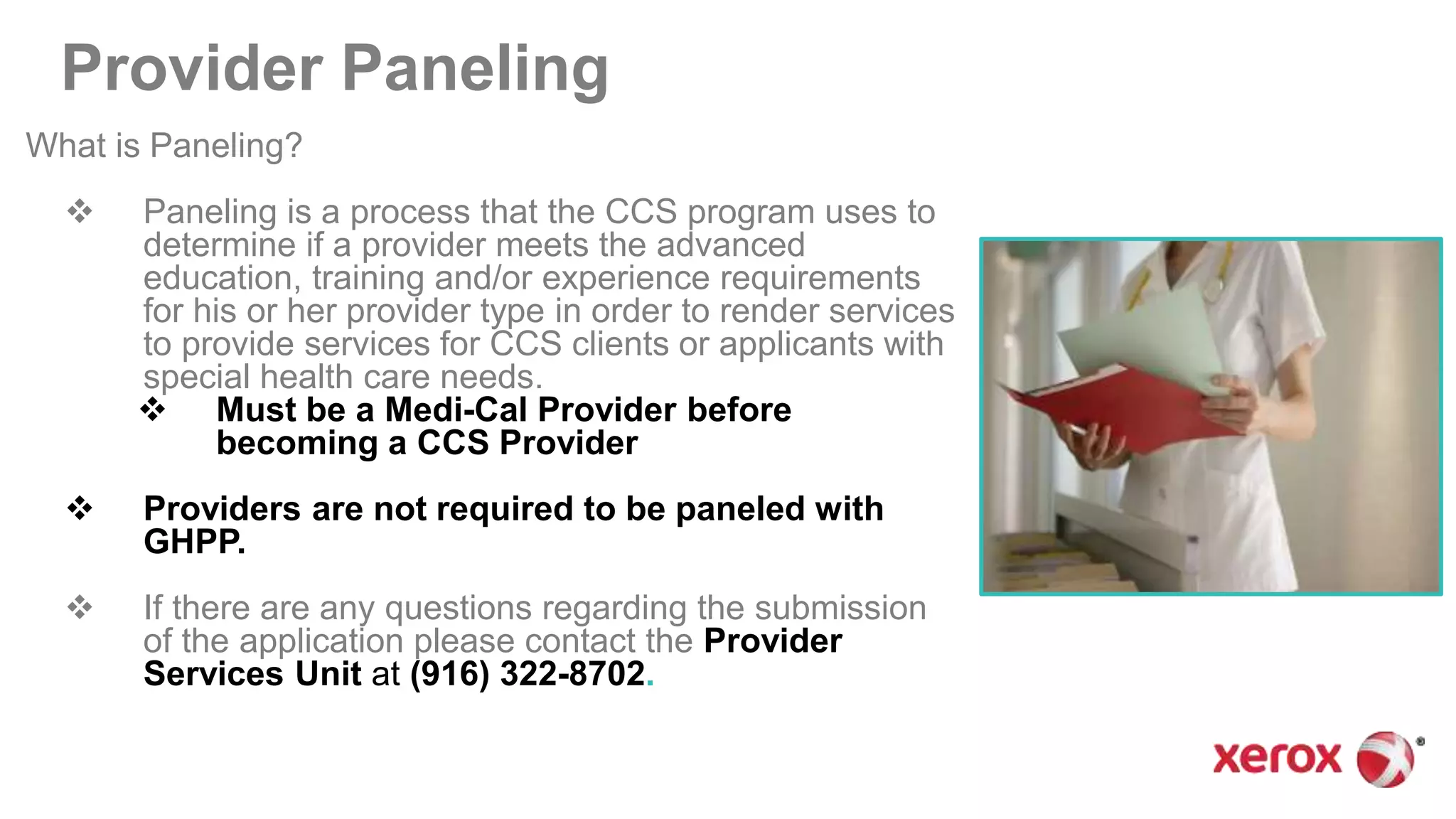 Provider Paneling
What is Paneling?
 Paneling is a process that the CCS program uses to
determine if a provider meets the advanced
education, training and/or experience requirements
for his or her provider type in order to render services
to provide services for CCS clients or applicants with
special health care needs.
 Must be a Medi-Cal Provider before
becoming a CCS Provider
 Providers are not required to be paneled with
GHPP.
 If there are any questions regarding the submission
of the application please contact the Provider
Services Unit at (916) 322-8702.
 