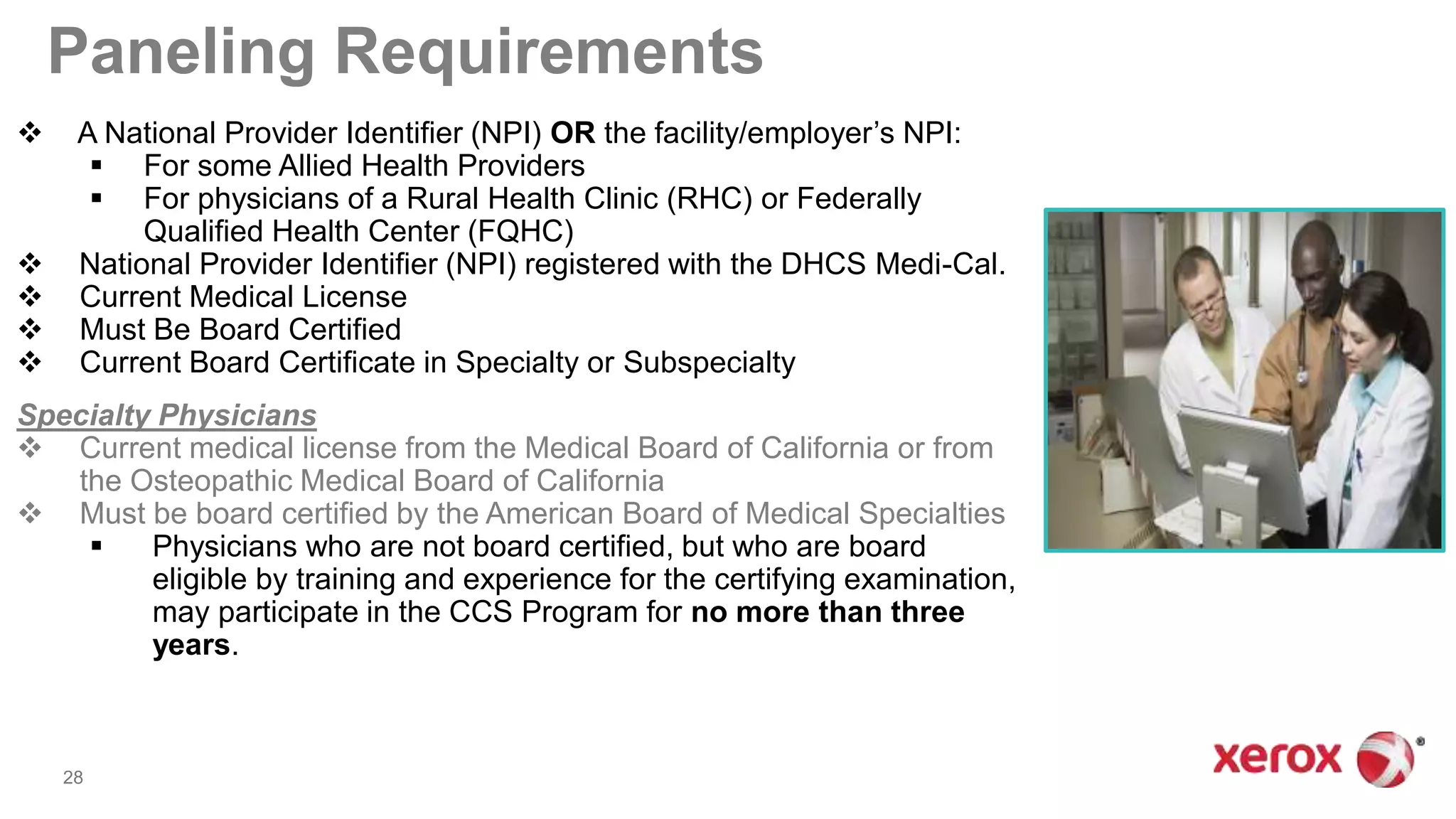 Paneling Requirements
 A National Provider Identifier (NPI) OR the facility/employer’s NPI:
 For some Allied Health Providers
 For physicians of a Rural Health Clinic (RHC) or Federally
Qualified Health Center (FQHC)
 National Provider Identifier (NPI) registered with the DHCS Medi-Cal.
 Current Medical License
 Must Be Board Certified
 Current Board Certificate in Specialty or Subspecialty
Specialty Physicians
 Current medical license from the Medical Board of California or from
the Osteopathic Medical Board of California
 Must be board certified by the American Board of Medical Specialties
 Physicians who are not board certified, but who are board
eligible by training and experience for the certifying examination,
may participate in the CCS Program for no more than three
years.
28
 