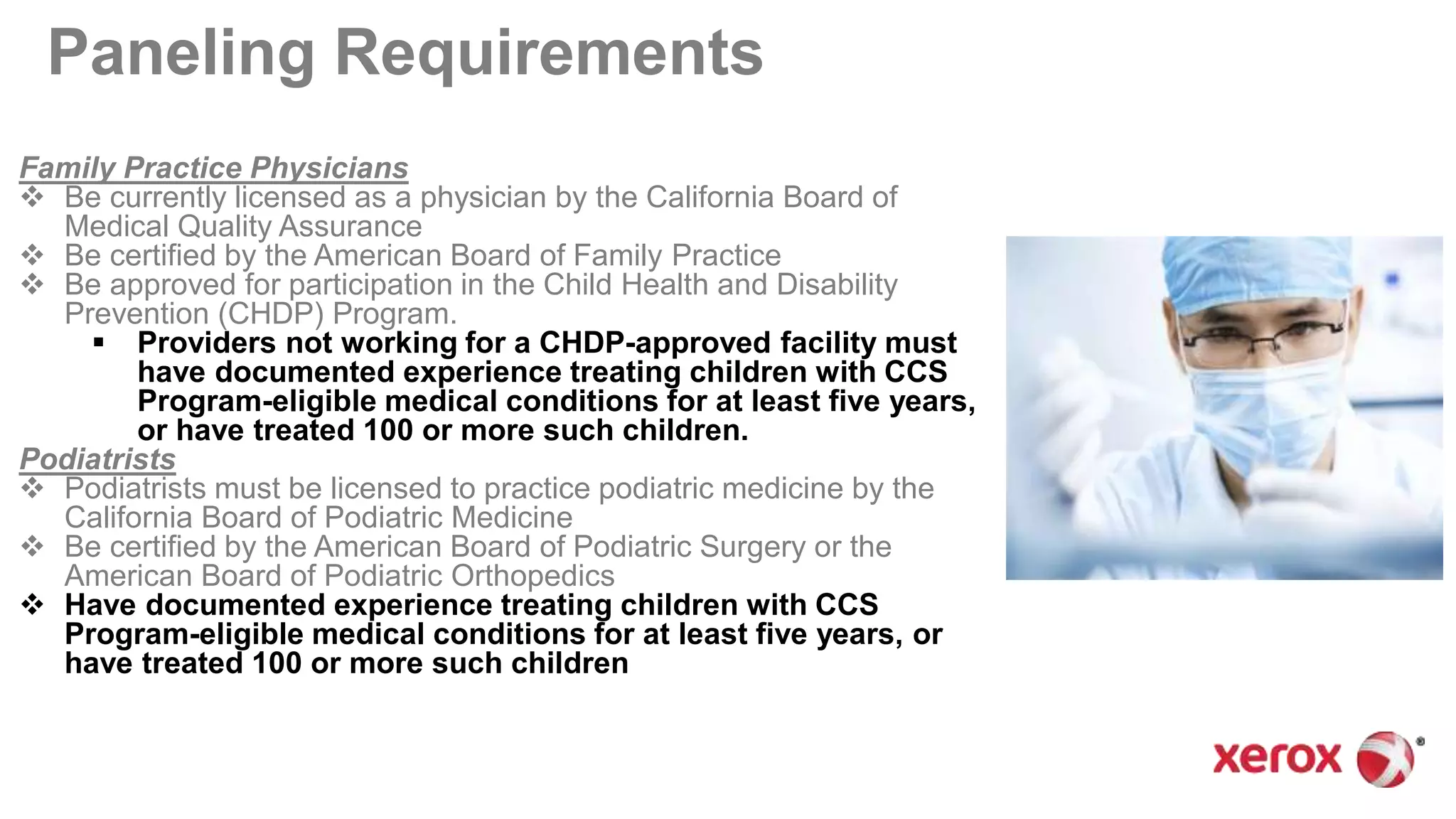 Paneling Requirements
Family Practice Physicians
 Be currently licensed as a physician by the California Board of
Medical Quality Assurance
 Be certified by the American Board of Family Practice
 Be approved for participation in the Child Health and Disability
Prevention (CHDP) Program.
 Providers not working for a CHDP-approved facility must
have documented experience treating children with CCS
Program-eligible medical conditions for at least five years,
or have treated 100 or more such children.
Podiatrists
 Podiatrists must be licensed to practice podiatric medicine by the
California Board of Podiatric Medicine
 Be certified by the American Board of Podiatric Surgery or the
American Board of Podiatric Orthopedics
 Have documented experience treating children with CCS
Program-eligible medical conditions for at least five years, or
have treated 100 or more such children
 
