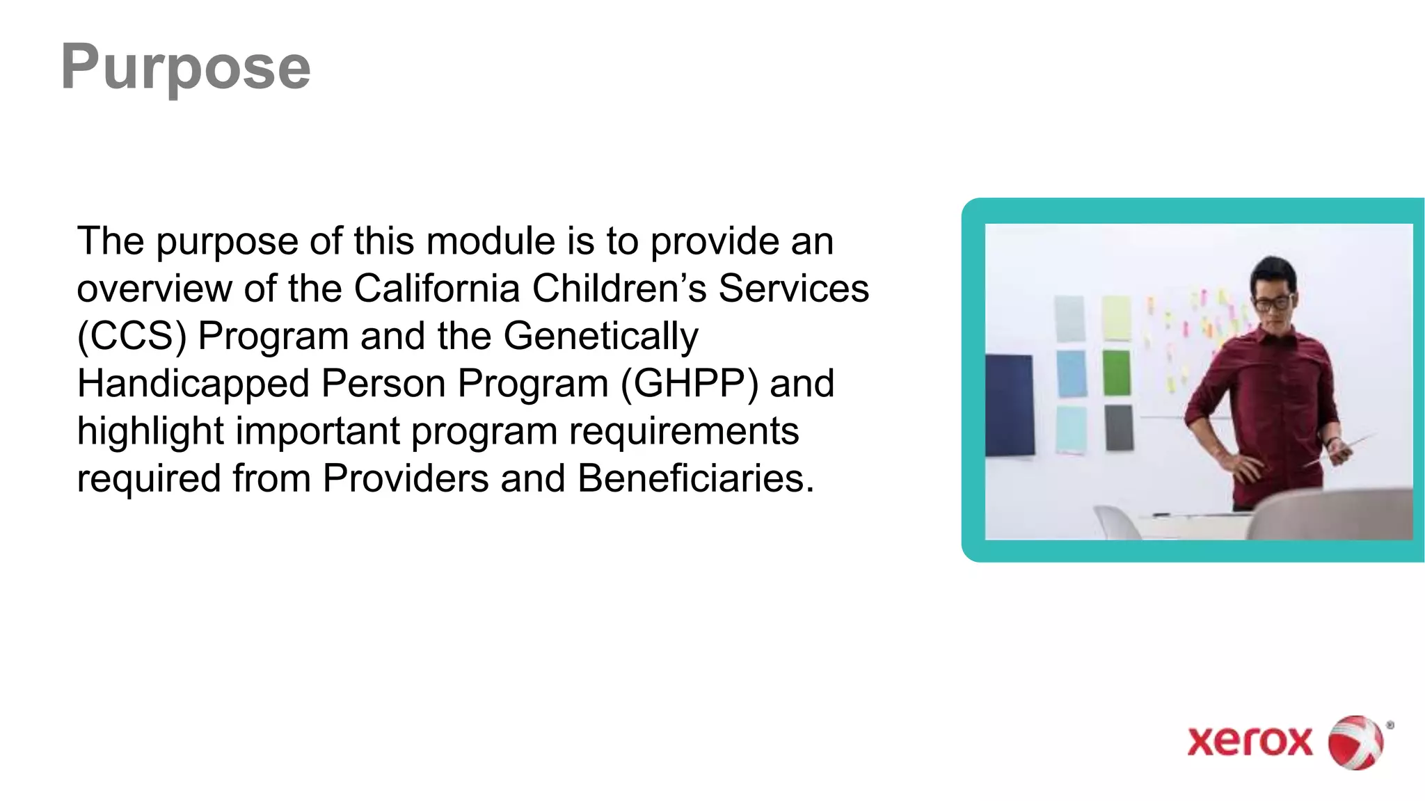 The purpose of this module is to provide an
overview of the California Children’s Services
(CCS) Program and the Genetically
Handicapped Person Program (GHPP) and
highlight important program requirements
required from Providers and Beneficiaries.
Purpose
 
