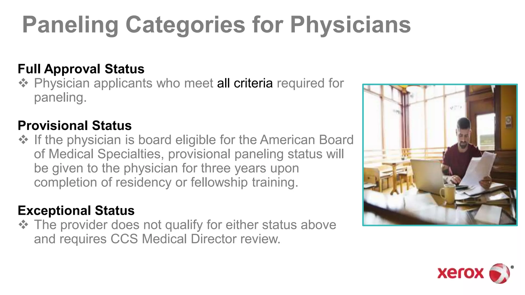 Paneling Categories for Physicians
Full Approval Status
 Physician applicants who meet all criteria required for
paneling.
Provisional Status
 If the physician is board eligible for the American Board
of Medical Specialties, provisional paneling status will
be given to the physician for three years upon
completion of residency or fellowship training.
Exceptional Status
 The provider does not qualify for either status above
and requires CCS Medical Director review.
 