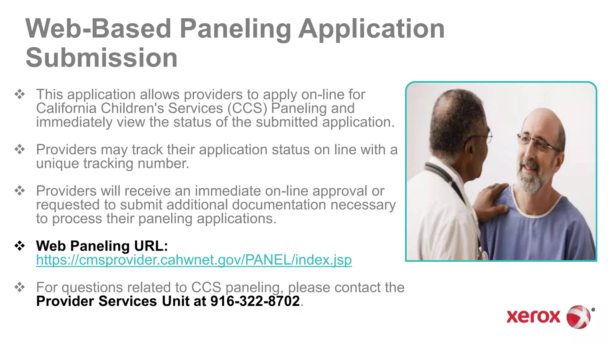 Web-Based Paneling Application
Submission
 This application allows providers to apply on-line for
California Children's Services (CCS) Paneling and
immediately view the status of the submitted application.
 Providers may track their application status on line with a
unique tracking number.
 Providers will receive an immediate on-line approval or
requested to submit additional documentation necessary
to process their paneling applications.
 Web Paneling URL:
https://cmsprovider.cahwnet.gov/PANEL/index.jsp
 For questions related to CCS paneling, please contact the
Provider Services Unit at 916-322-8702.
 