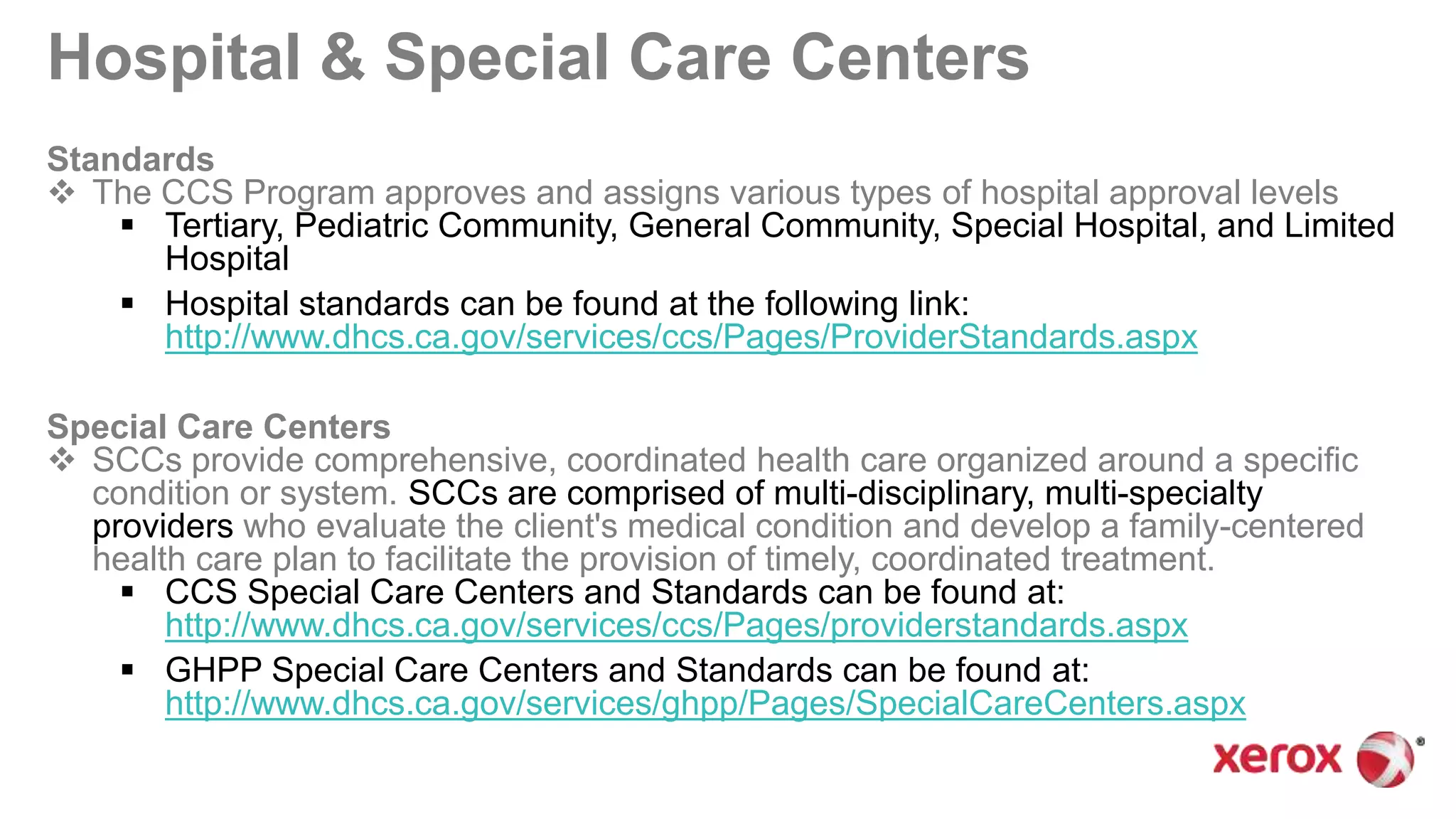 Hospital & Special Care Centers
Standards
 The CCS Program approves and assigns various types of hospital approval levels
 Tertiary, Pediatric Community, General Community, Special Hospital, and Limited
Hospital
 Hospital standards can be found at the following link:
http://www.dhcs.ca.gov/services/ccs/Pages/ProviderStandards.aspx
Special Care Centers
 SCCs provide comprehensive, coordinated health care organized around a specific
condition or system. SCCs are comprised of multi-disciplinary, multi-specialty
providers who evaluate the client's medical condition and develop a family-centered
health care plan to facilitate the provision of timely, coordinated treatment.
 CCS Special Care Centers and Standards can be found at:
http://www.dhcs.ca.gov/services/ccs/Pages/providerstandards.aspx
 GHPP Special Care Centers and Standards can be found at:
http://www.dhcs.ca.gov/services/ghpp/Pages/SpecialCareCenters.aspx
 