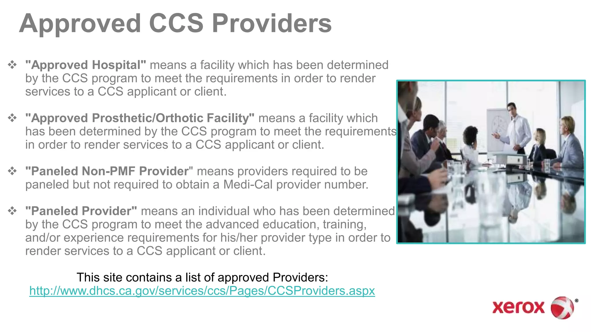 Approved CCS Providers
 "Approved Hospital" means a facility which has been determined
by the CCS program to meet the requirements in order to render
services to a CCS applicant or client.
 "Approved Prosthetic/Orthotic Facility" means a facility which
has been determined by the CCS program to meet the requirements
in order to render services to a CCS applicant or client.
 "Paneled Non-PMF Provider" means providers required to be
paneled but not required to obtain a Medi-Cal provider number.
 "Paneled Provider" means an individual who has been determined
by the CCS program to meet the advanced education, training,
and/or experience requirements for his/her provider type in order to
render services to a CCS applicant or client.
This site contains a list of approved Providers:
http://www.dhcs.ca.gov/services/ccs/Pages/CCSProviders.aspx
 