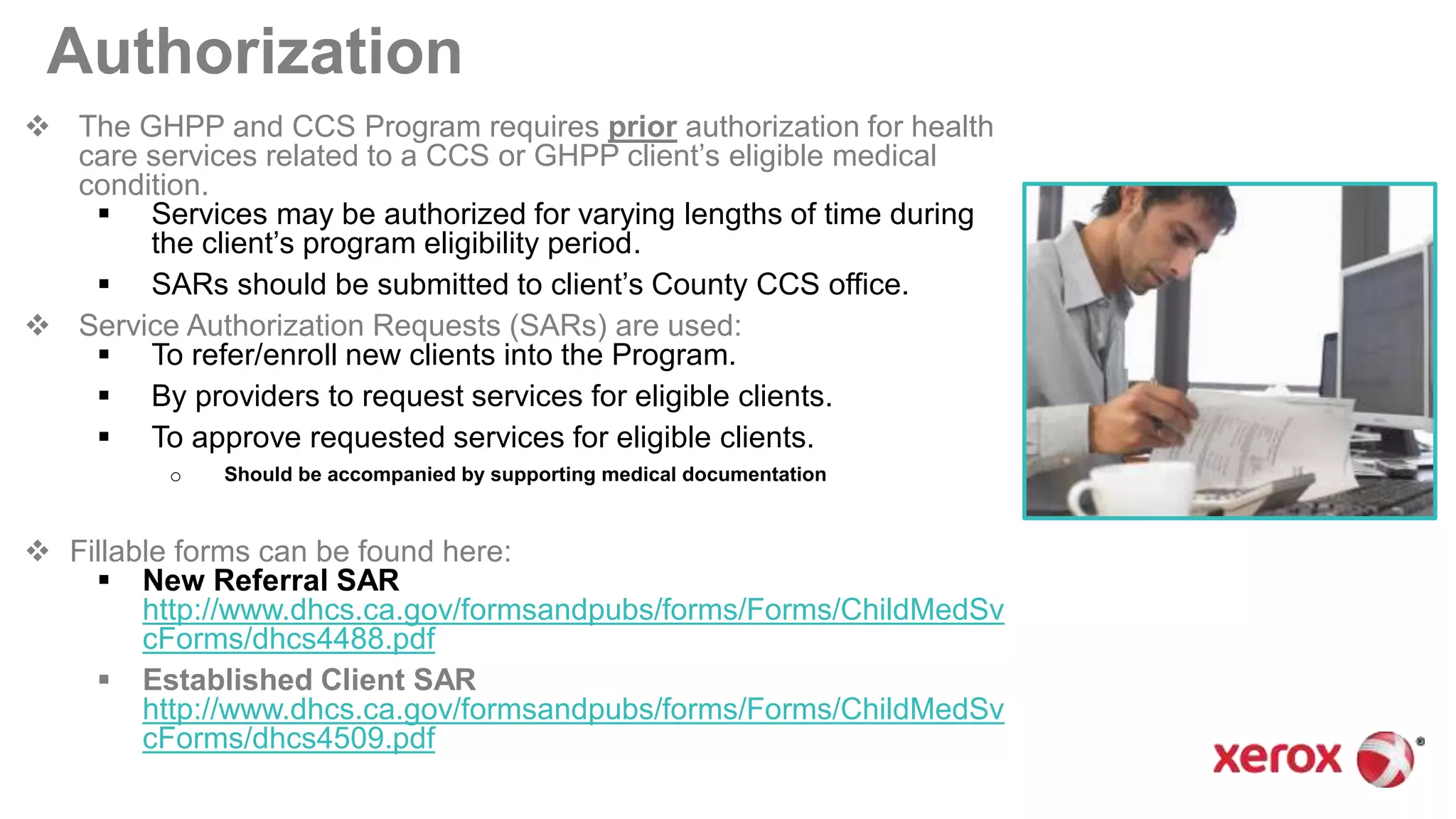Authorization
 The GHPP and CCS Program requires prior authorization for health
care services related to a CCS or GHPP client’s eligible medical
condition.
 Services may be authorized for varying lengths of time during
the client’s program eligibility period.
 SARs should be submitted to client’s County CCS office.
 Service Authorization Requests (SARs) are used:
 To refer/enroll new clients into the Program.
 By providers to request services for eligible clients.
 To approve requested services for eligible clients.
o Should be accompanied by supporting medical documentation
 Fillable forms can be found here:
 New Referral SAR
http://www.dhcs.ca.gov/formsandpubs/forms/Forms/ChildMedSv
cForms/dhcs4488.pdf
 Established Client SAR
http://www.dhcs.ca.gov/formsandpubs/forms/Forms/ChildMedSv
cForms/dhcs4509.pdf
 