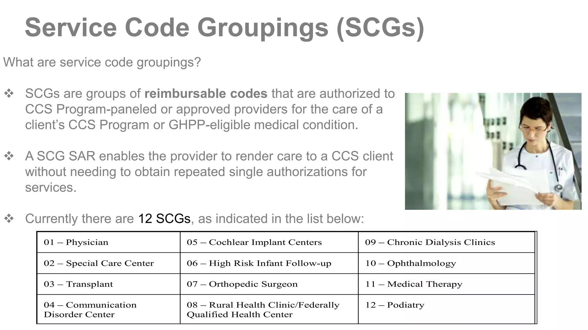 Service Code Groupings (SCGs)
What are service code groupings?
 SCGs are groups of reimbursable codes that are authorized to
CCS Program-paneled or approved providers for the care of a
client’s CCS Program or GHPP-eligible medical condition.
 A SCG SAR enables the provider to render care to a CCS client
without needing to obtain repeated single authorizations for
services.
 Currently there are 12 SCGs, as indicated in the list below:
01 – Physician 05 – Cochlear Implant Centers 09 – Chronic Dialysis Clinics
02 – Special Care Center 06 – High Risk Infant Follow-up 10 – Ophthalmology
03 – Transplant 07 – Orthopedic Surgeon 11 – Medical Therapy
04 – Communication
Disorder Center
08 – Rural Health Clinic/Federally
Qualified Health Center
12 – Podiatry
 