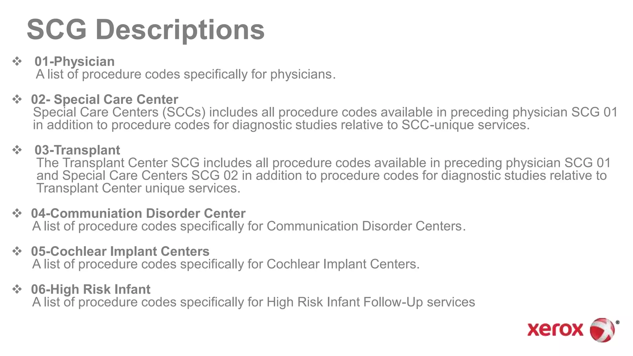 SCG Descriptions
 01-Physician
A list of procedure codes specifically for physicians.
 02- Special Care Center
Special Care Centers (SCCs) includes all procedure codes available in preceding physician SCG 01
in addition to procedure codes for diagnostic studies relative to SCC-unique services.
 03-Transplant
The Transplant Center SCG includes all procedure codes available in preceding physician SCG 01
and Special Care Centers SCG 02 in addition to procedure codes for diagnostic studies relative to
Transplant Center unique services.
 04-Communiation Disorder Center
A list of procedure codes specifically for Communication Disorder Centers.
 05-Cochlear Implant Centers
A list of procedure codes specifically for Cochlear Implant Centers.
 06-High Risk Infant
A list of procedure codes specifically for High Risk Infant Follow-Up services
 