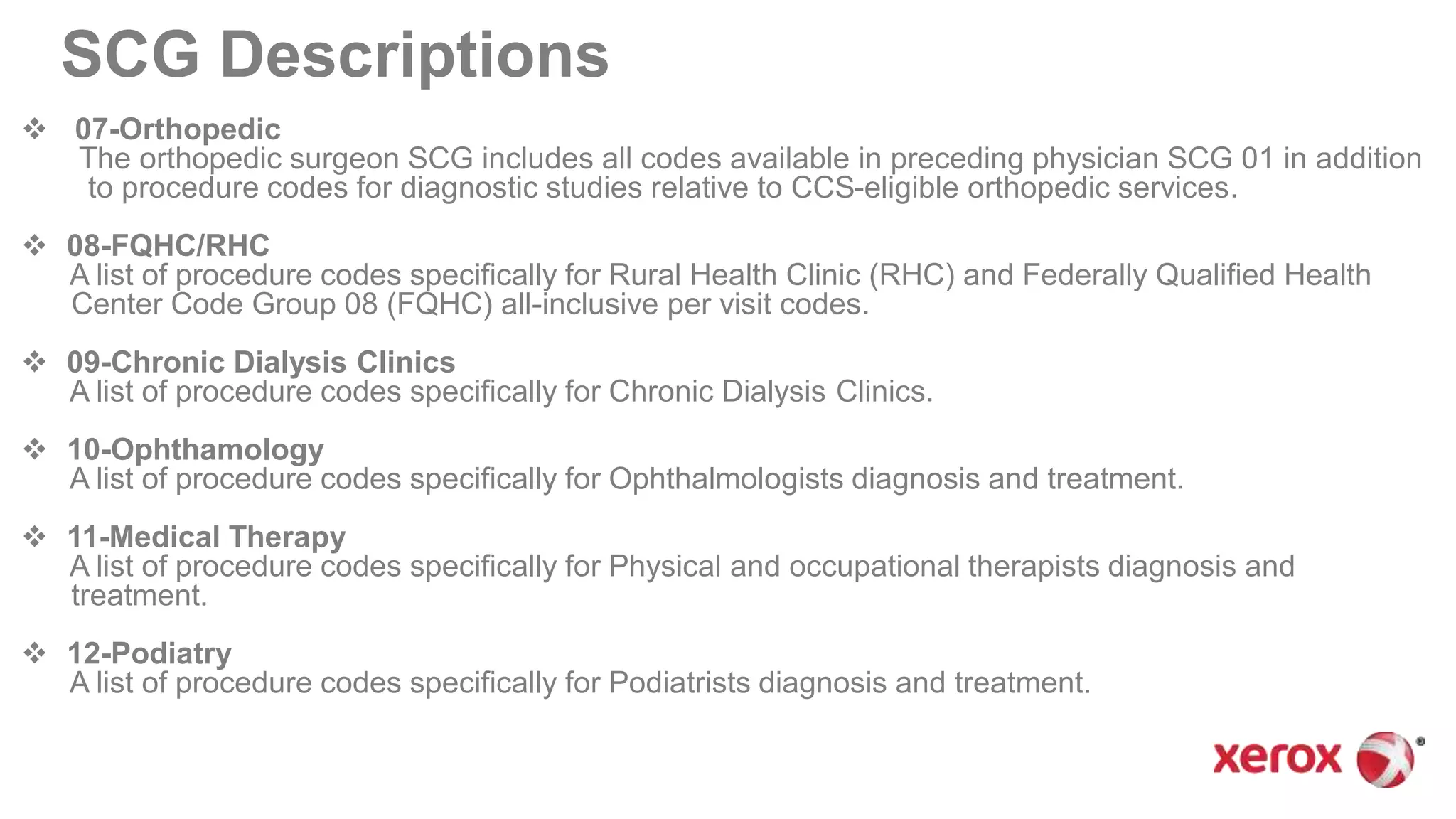  07-Orthopedic
The orthopedic surgeon SCG includes all codes available in preceding physician SCG 01 in addition
to procedure codes for diagnostic studies relative to CCS-eligible orthopedic services.
 08-FQHC/RHC
A list of procedure codes specifically for Rural Health Clinic (RHC) and Federally Qualified Health
Center Code Group 08 (FQHC) all-inclusive per visit codes.
 09-Chronic Dialysis Clinics
A list of procedure codes specifically for Chronic Dialysis Clinics.
 10-Ophthamology
A list of procedure codes specifically for Ophthalmologists diagnosis and treatment.
 11-Medical Therapy
A list of procedure codes specifically for Physical and occupational therapists diagnosis and
treatment.
 12-Podiatry
A list of procedure codes specifically for Podiatrists diagnosis and treatment.
SCG Descriptions
 