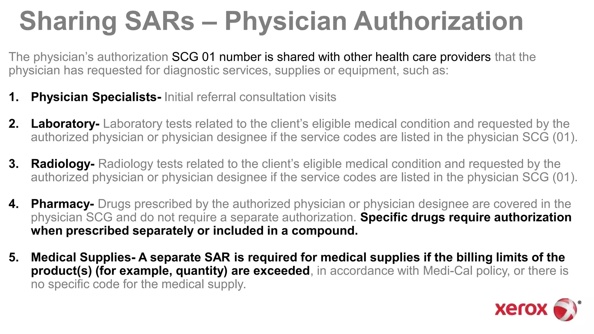 Sharing SARs – Physician Authorization
The physician’s authorization SCG 01 number is shared with other health care providers that the
physician has requested for diagnostic services, supplies or equipment, such as:
1. Physician Specialists- Initial referral consultation visits
2. Laboratory- Laboratory tests related to the client’s eligible medical condition and requested by the
authorized physician or physician designee if the service codes are listed in the physician SCG (01).
3. Radiology- Radiology tests related to the client’s eligible medical condition and requested by the
authorized physician or physician designee if the service codes are listed in the physician SCG (01).
4. Pharmacy- Drugs prescribed by the authorized physician or physician designee are covered in the
physician SCG and do not require a separate authorization. Specific drugs require authorization
when prescribed separately or included in a compound.
5. Medical Supplies- A separate SAR is required for medical supplies if the billing limits of the
product(s) (for example, quantity) are exceeded, in accordance with Medi-Cal policy, or there is
no specific code for the medical supply.
 