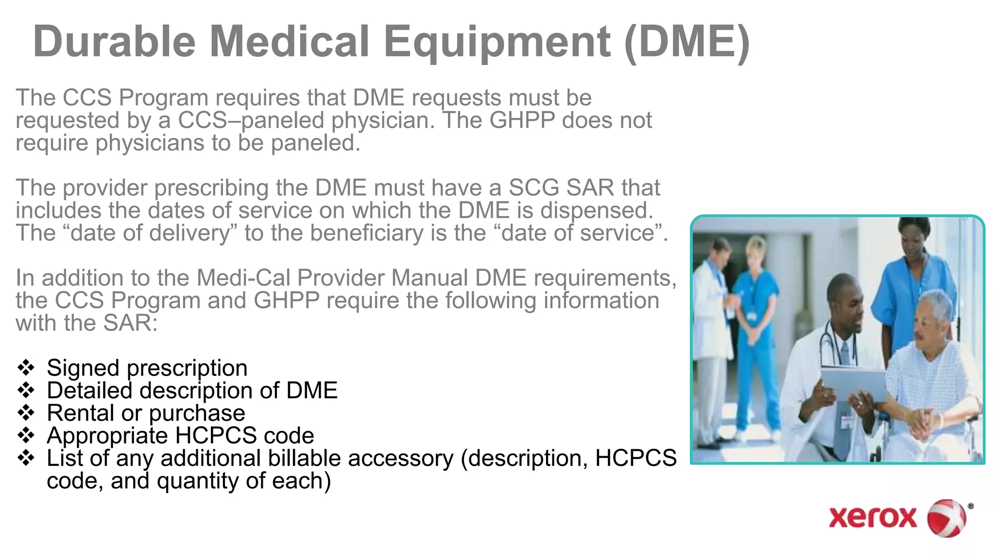 Durable Medical Equipment (DME)
The CCS Program requires that DME requests must be
requested by a CCS–paneled physician. The GHPP does not
require physicians to be paneled.
The provider prescribing the DME must have a SCG SAR that
includes the dates of service on which the DME is dispensed.
The “date of delivery” to the beneficiary is the “date of service”.
In addition to the Medi-Cal Provider Manual DME requirements,
the CCS Program and GHPP require the following information
with the SAR:
 Signed prescription
 Detailed description of DME
 Rental or purchase
 Appropriate HCPCS code
 List of any additional billable accessory (description, HCPCS
code, and quantity of each)
 