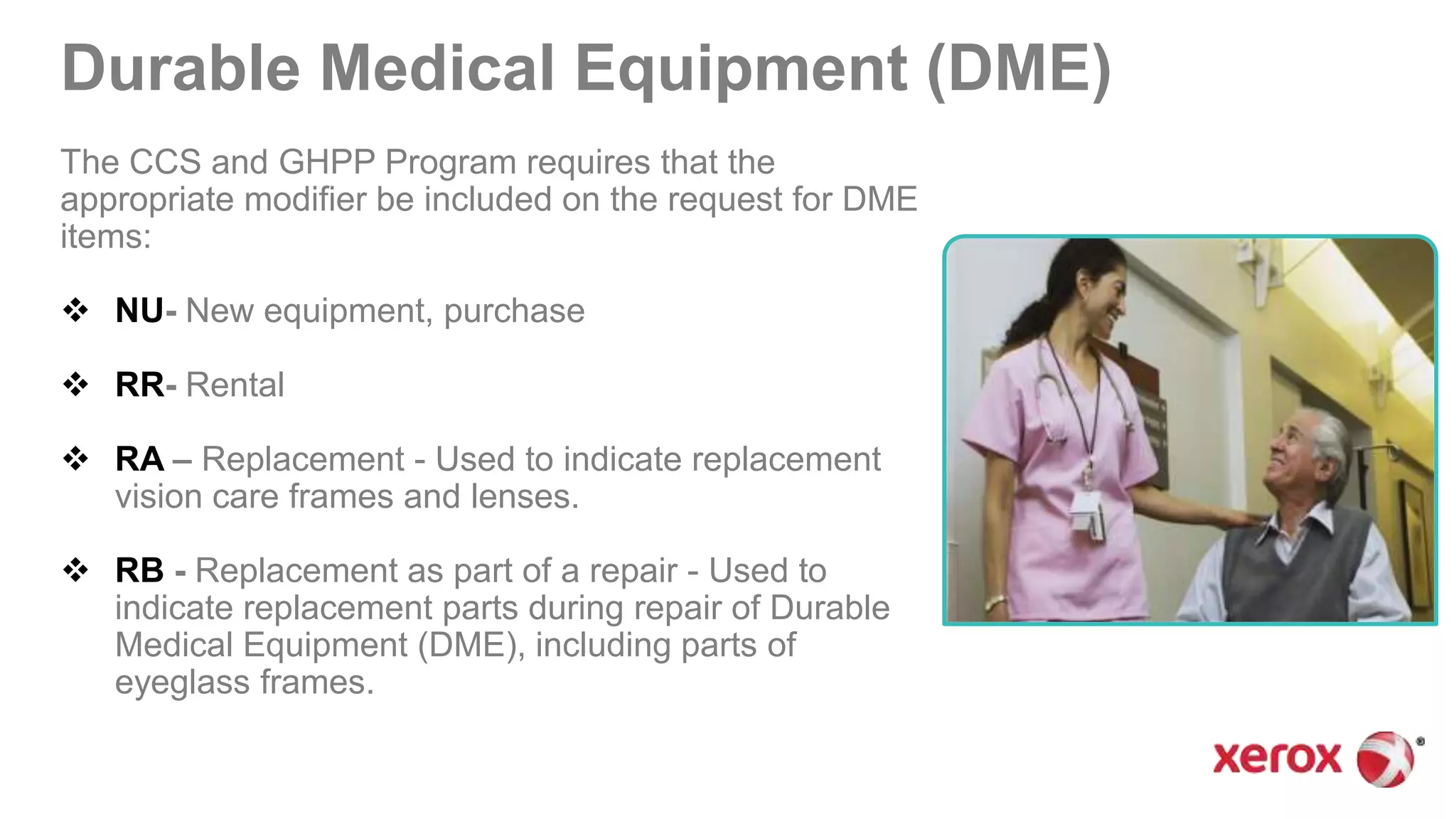 Durable Medical Equipment (DME)
The CCS and GHPP Program requires that the
appropriate modifier be included on the request for DME
items:
 NU- New equipment, purchase
 RR- Rental
 RA – Replacement - Used to indicate replacement
vision care frames and lenses.
 RB - Replacement as part of a repair - Used to
indicate replacement parts during repair of Durable
Medical Equipment (DME), including parts of
eyeglass frames.
 
