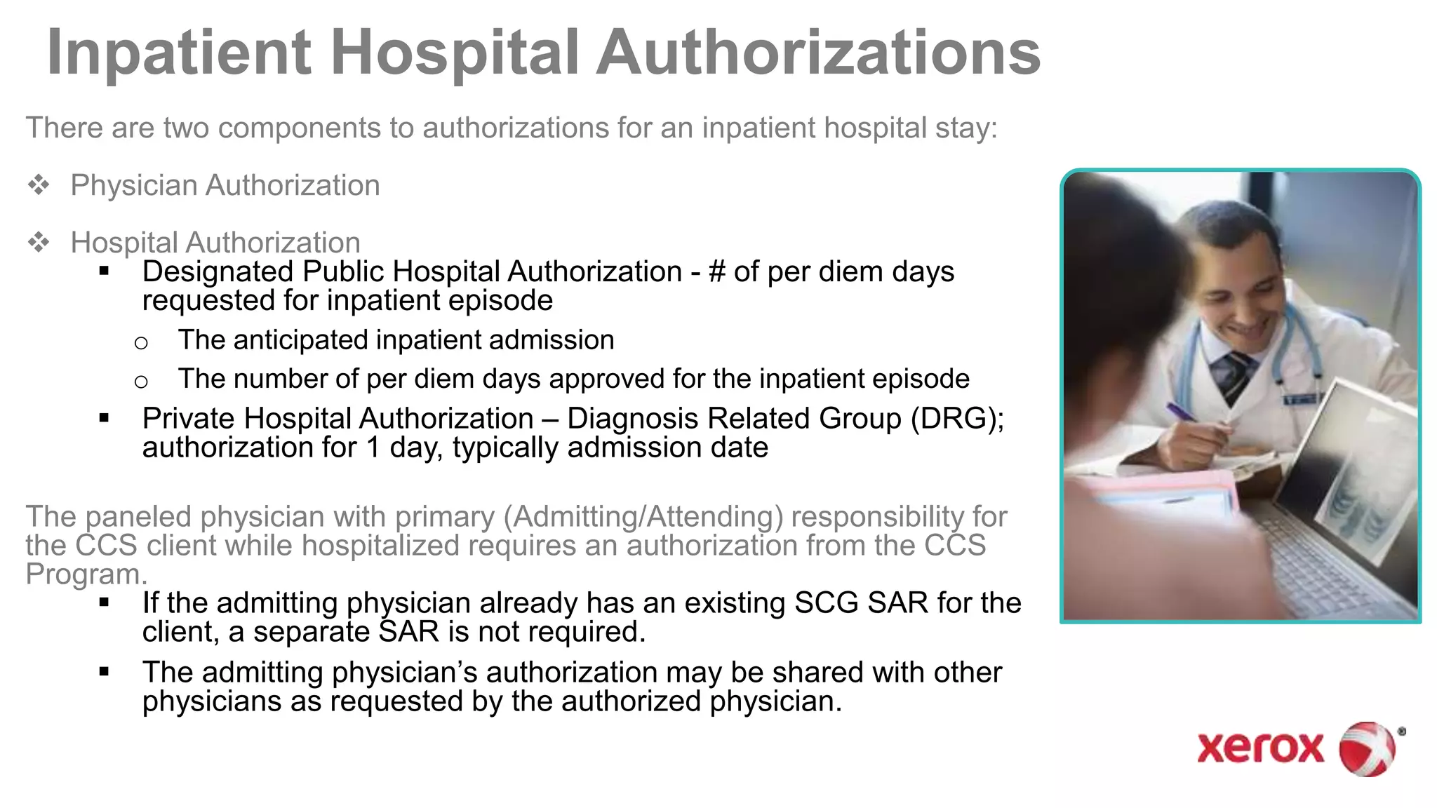Inpatient Hospital Authorizations
There are two components to authorizations for an inpatient hospital stay:
 Physician Authorization
 Hospital Authorization
 Designated Public Hospital Authorization - # of per diem days
requested for inpatient episode
o The anticipated inpatient admission
o The number of per diem days approved for the inpatient episode
 Private Hospital Authorization – Diagnosis Related Group (DRG);
authorization for 1 day, typically admission date
The paneled physician with primary (Admitting/Attending) responsibility for
the CCS client while hospitalized requires an authorization from the CCS
Program.
 If the admitting physician already has an existing SCG SAR for the
client, a separate SAR is not required.
 The admitting physician’s authorization may be shared with other
physicians as requested by the authorized physician.
 