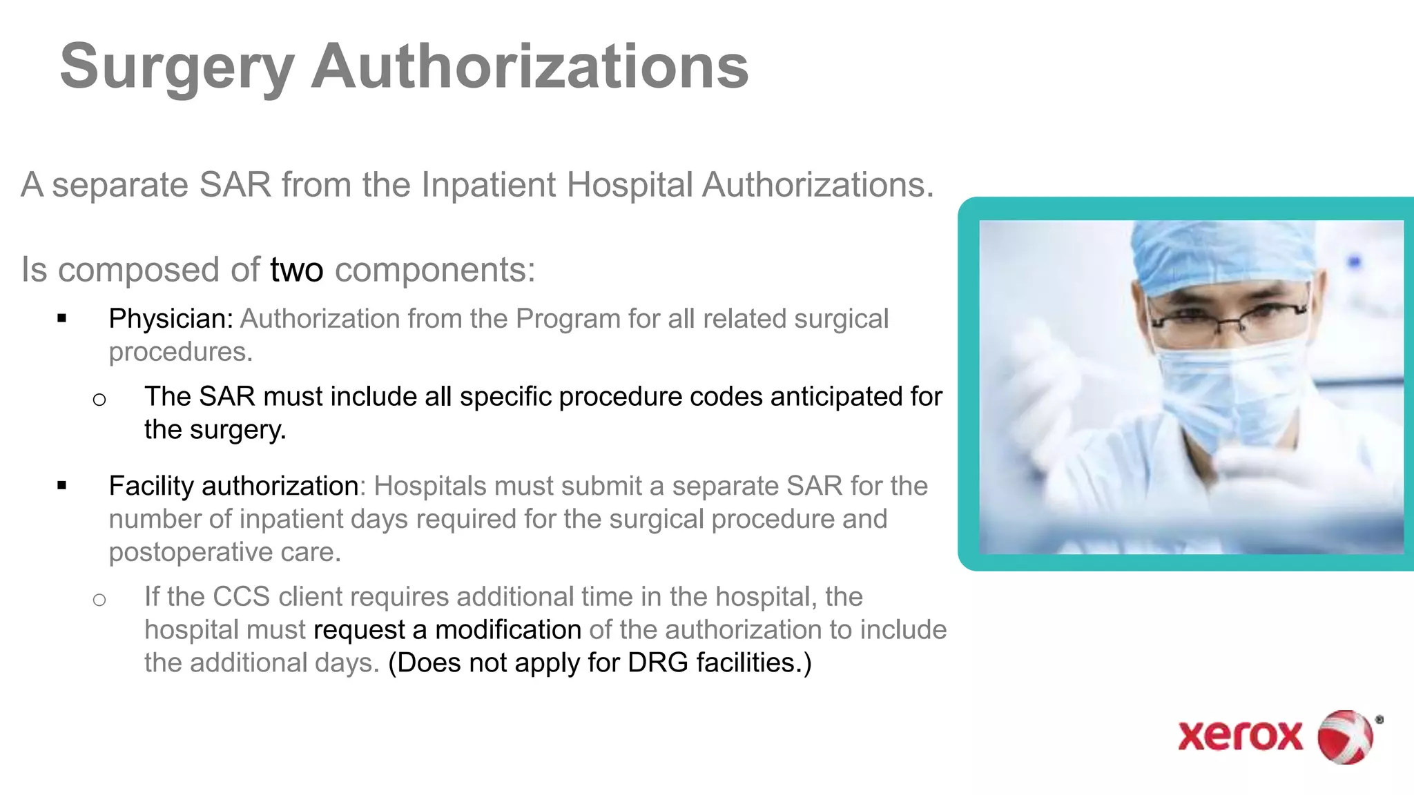 Surgery Authorizations
A separate SAR from the Inpatient Hospital Authorizations.
Is composed of two components:
 Physician: Authorization from the Program for all related surgical
procedures.
o The SAR must include all specific procedure codes anticipated for
the surgery.
 Facility authorization: Hospitals must submit a separate SAR for the
number of inpatient days required for the surgical procedure and
postoperative care.
o If the CCS client requires additional time in the hospital, the
hospital must request a modification of the authorization to include
the additional days. (Does not apply for DRG facilities.)
 