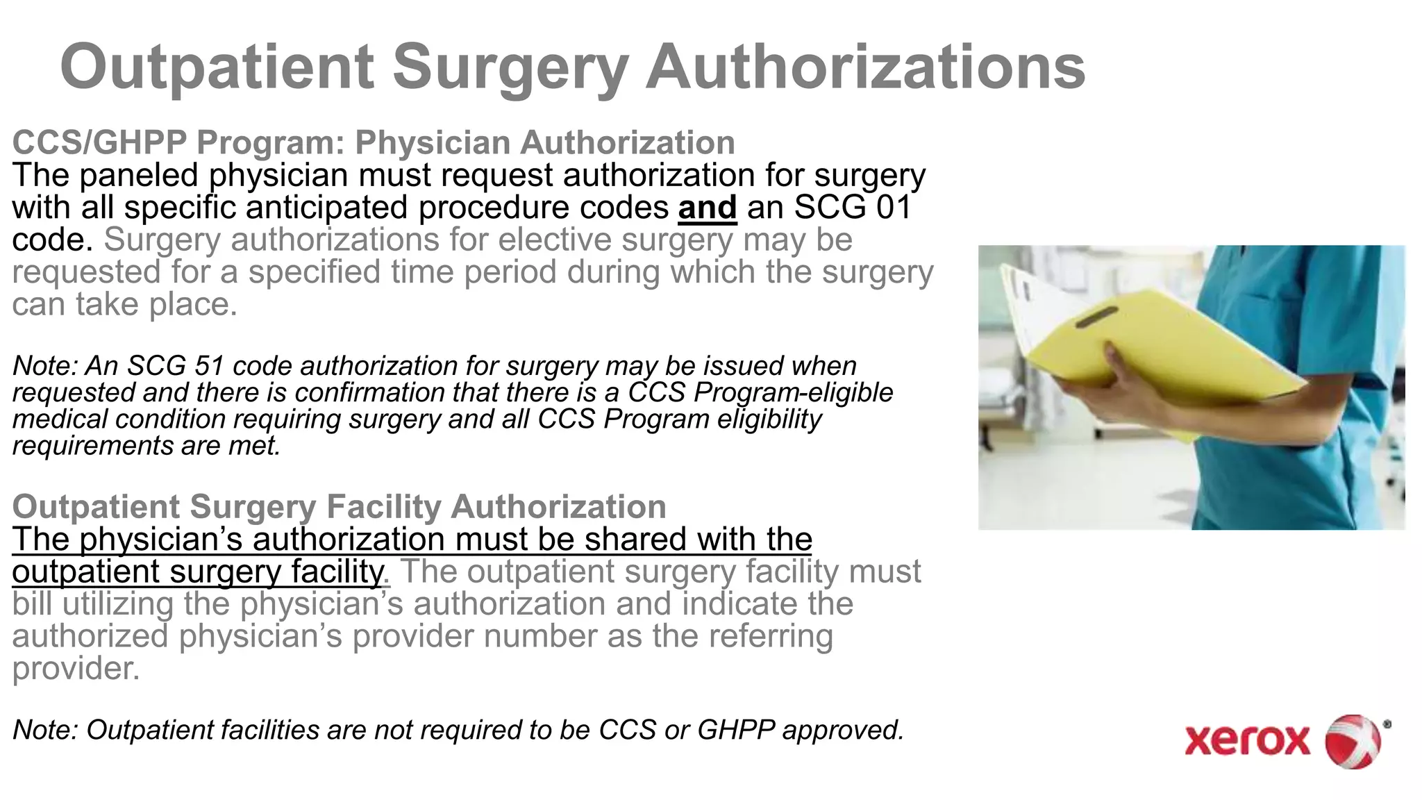 Outpatient Surgery Authorizations
CCS/GHPP Program: Physician Authorization
The paneled physician must request authorization for surgery
with all specific anticipated procedure codes and an SCG 01
code. Surgery authorizations for elective surgery may be
requested for a specified time period during which the surgery
can take place.
Note: An SCG 51 code authorization for surgery may be issued when
requested and there is confirmation that there is a CCS Program-eligible
medical condition requiring surgery and all CCS Program eligibility
requirements are met.
Outpatient Surgery Facility Authorization
The physician’s authorization must be shared with the
outpatient surgery facility. The outpatient surgery facility must
bill utilizing the physician’s authorization and indicate the
authorized physician’s provider number as the referring
provider.
Note: Outpatient facilities are not required to be CCS or GHPP approved.
 