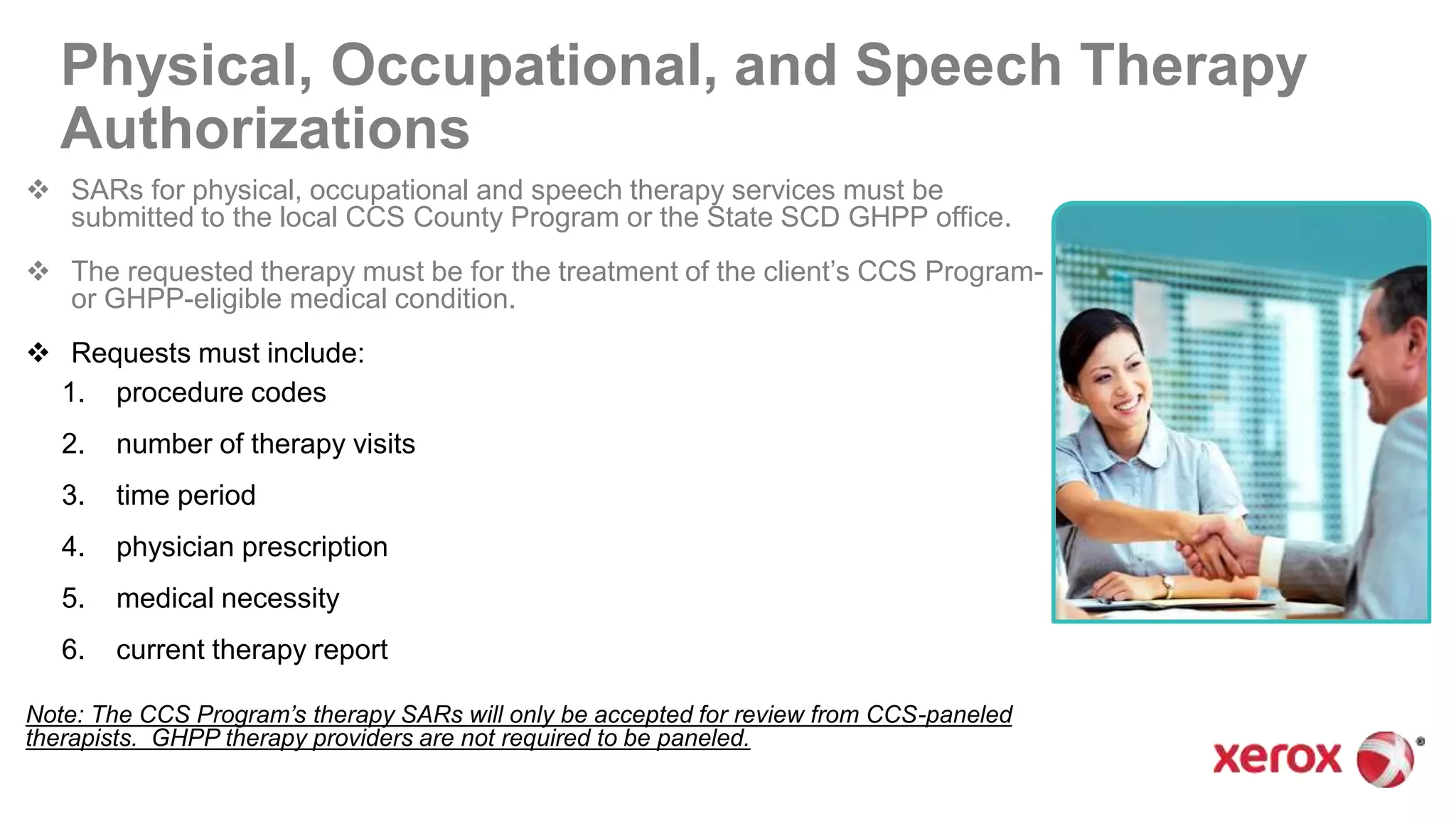 Physical, Occupational, and Speech Therapy
Authorizations
 SARs for physical, occupational and speech therapy services must be
submitted to the local CCS County Program or the State SCD GHPP office.
 The requested therapy must be for the treatment of the client’s CCS Program-
or GHPP-eligible medical condition.
 Requests must include:
1. procedure codes
2. number of therapy visits
3. time period
4. physician prescription
5. medical necessity
6. current therapy report
Note: The CCS Program’s therapy SARs will only be accepted for review from CCS-paneled
therapists. GHPP therapy providers are not required to be paneled.
 