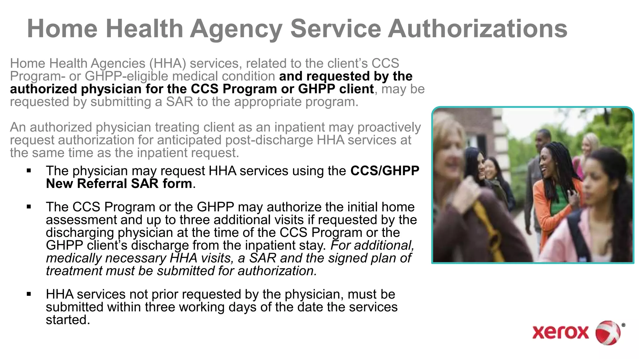 Home Health Agency Service Authorizations
Home Health Agencies (HHA) services, related to the client’s CCS
Program- or GHPP-eligible medical condition and requested by the
authorized physician for the CCS Program or GHPP client, may be
requested by submitting a SAR to the appropriate program.
An authorized physician treating client as an inpatient may proactively
request authorization for anticipated post-discharge HHA services at
the same time as the inpatient request.
 The physician may request HHA services using the CCS/GHPP
New Referral SAR form.
 The CCS Program or the GHPP may authorize the initial home
assessment and up to three additional visits if requested by the
discharging physician at the time of the CCS Program or the
GHPP client’s discharge from the inpatient stay. For additional,
medically necessary HHA visits, a SAR and the signed plan of
treatment must be submitted for authorization.
 HHA services not prior requested by the physician, must be
submitted within three working days of the date the services
started.
 