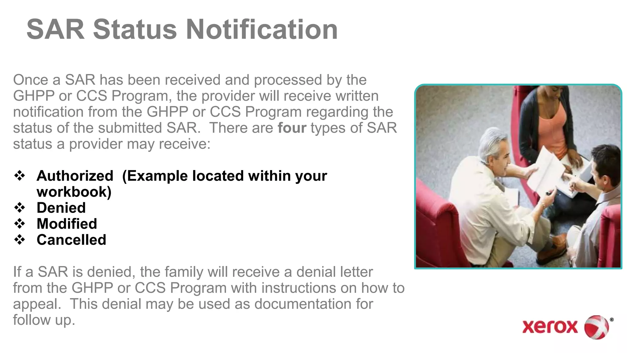 SAR Status Notification
Once a SAR has been received and processed by the
GHPP or CCS Program, the provider will receive written
notification from the GHPP or CCS Program regarding the
status of the submitted SAR. There are four types of SAR
status a provider may receive:
 Authorized (Example located within your
workbook)
 Denied
 Modified
 Cancelled
If a SAR is denied, the family will receive a denial letter
from the GHPP or CCS Program with instructions on how to
appeal. This denial may be used as documentation for
follow up.
 