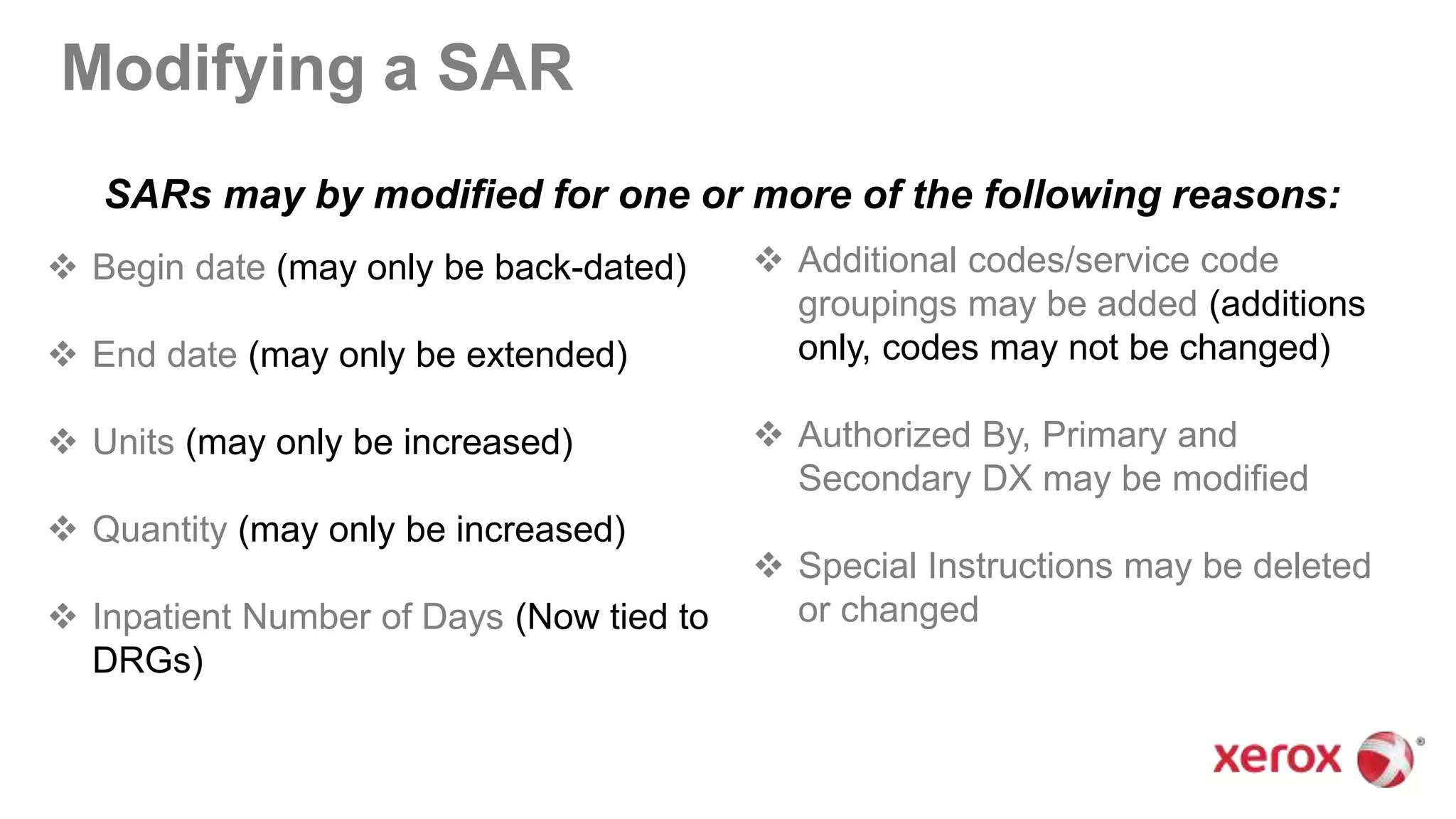 Modifying a SAR
 Begin date (may only be back-dated)
 End date (may only be extended)
 Units (may only be increased)
 Quantity (may only be increased)
 Inpatient Number of Days (Now tied to
DRGs)
 Additional codes/service code
groupings may be added (additions
only, codes may not be changed)
 Authorized By, Primary and
Secondary DX may be modified
 Special Instructions may be deleted
or changed
SARs may by modified for one or more of the following reasons:
 