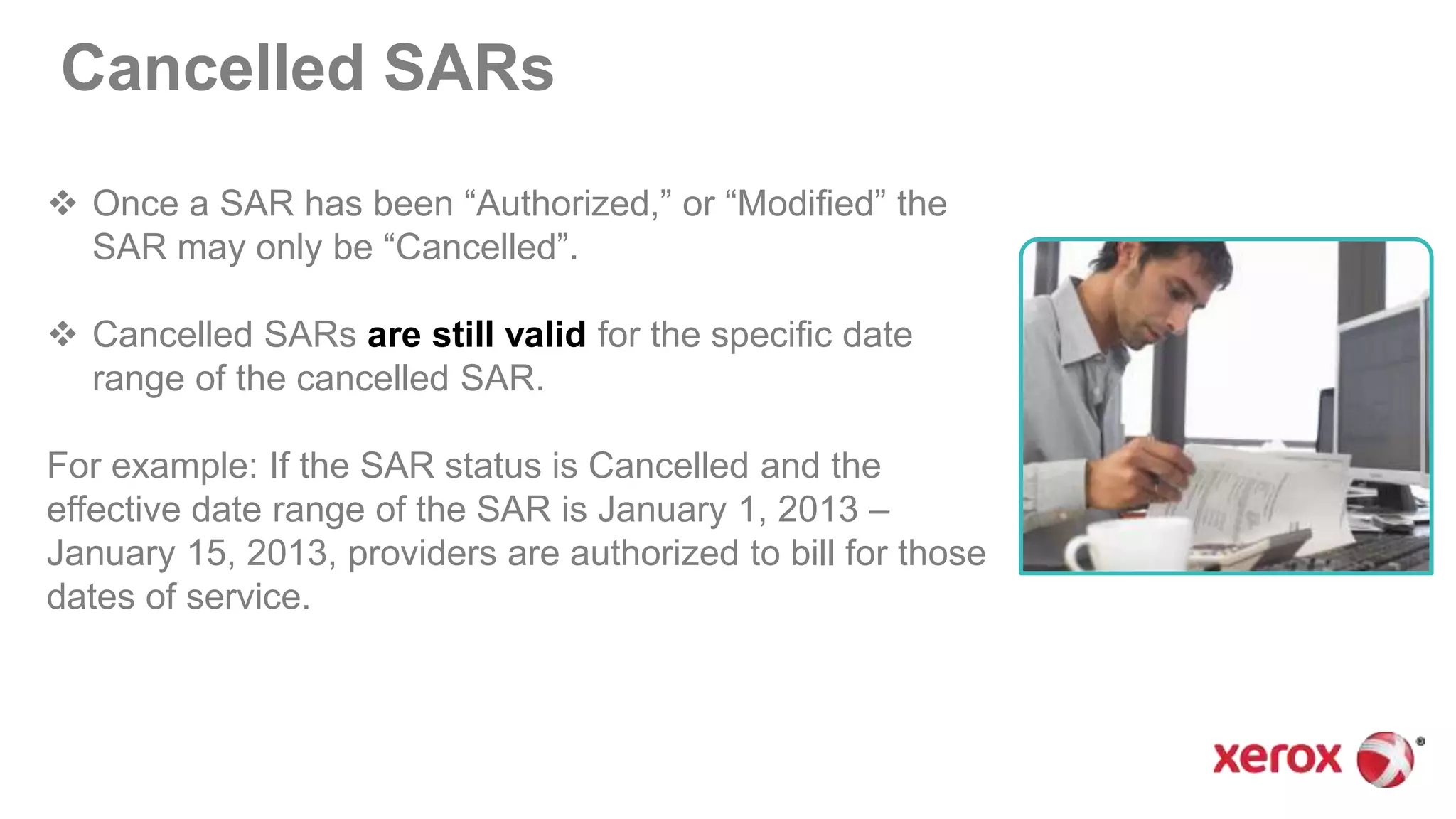 Cancelled SARs
 Once a SAR has been “Authorized,” or “Modified” the
SAR may only be “Cancelled”.
 Cancelled SARs are still valid for the specific date
range of the cancelled SAR.
For example: If the SAR status is Cancelled and the
effective date range of the SAR is January 1, 2013 –
January 15, 2013, providers are authorized to bill for those
dates of service.
 